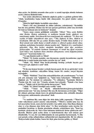 olan şeyler, bu ikisinin arasında olan şeyler ve nemli toprağın altında bulunan
şeyler yalnızca Rahmân'ındır.
7
Sen sesini yükseltirsen, Rahmân şüphesiz gizliyi ve gizlinin gizlisini bilir.
8
Allah, kendisinden başka hiçbir ilâh olmayandır. En güzel isimler sadece
O'nundur.
9
Mûsâ ile ilgili bilgiler kesinlikle sana ulaştı.
10
Hani o bir ateş görmüştü de ehline [ailesine, yakınlarına]: “Kesinlikle
ben bir ateş gördüm. Ondan size bir kor parçası getirmem yahut ateş üzerinde
bir kılavuz bulmam için siz bekleyin!” demişti.
11
Sonra onun yanına geldiğinde seslenildi: “Mûsâ! 12
Ben, senin Rabbin
olan Benim. Hemen yakınlarını ve mallarını burada bırak, şüphesiz sen
temizlenmiş vadide, Tuva'dasın/iki kere temizlenmiş bir vadidesin. 13
Ve Ben seni
seçtim; O hâlde vahyedilecek olan şeye; “14
Hiç şüphesiz ki Ben, Allah'ın ta
kendisiyim. İlâh diye bir şey yoktur Benden başka. O hâlde Bana kulluk et ve
Beni anmak için salâtı ikame et [mâlî yönden ve zihinsel açıdan destek olma;
toplumu aydınlatma kurumları oluştur-ayakta tut]. 15
Şüphesiz ki o saat/kıyâmet
gelecektir. Onu Ben herkes emeğinin karşılığını alsın diye neredeyse
gizleyeceğim. 16
O nedenle kıyâmete inanmayan ve kendi boş iğreti arzusuna
uyan kimse seni, kıyâmete iman etmekten alıkoymasın; sonra değişime/yıkıma
uğrarsın” 14
uyarısına kulak ver.
17
Ve sağ elindeki nedir ey Mûsâ?
18
Mûsâ: “O, benim asamdır, ona dayanırım, onunla koyunlarıma yaprak
silkelerim ve onda benim için başka yararlar da var” dedi.
19
Allah: “Ey Mûsâ! Onu bırak/çobanlığı bırakıp yerleşik hayata geç!
24
Firavun'a git, şüphesiz o azdı” dedi.
***
20
O da onu hemen bıraktı/ yerleşik hayata geçti, bir de ne görürsün! Artık
sağ elindeki; kendisine vahyedilen Kitap, koşan bir candır; sosyal hayatın
kaynağıdır.
25
Mûsâ: “Rabbim! 33
Seni tüm noksanlıklardan çok arındırmamız 34
ve Seni
çok çok anmamız için 25
göğsümü aç, 26
işimi bana kolaylaştır. 27
Dilimden de
düğümü çöz 28
ki sözümü iyi anlasınlar. 29
Ve ehlimden; 30
kardeşim Hârûn'u
29
benim için bir vezir kıl, 31
o'nunla arkamı kuvvetlendir. 32
İşimde o'nu bana
ortak et. 35
Şüphe yok ki Sen bizi görüp duruyorsun” 20
dedi.
36
Allah: “Ey Mûsâ! İstediğin sana verildi.” dedi.
21
Allah: “23
Sana en büyük alâmetlerimizden/göstergelerimizden
göstermemiz için 21
tut onu, korkma! Biz onu ilk durumuna çevireceğiz. 22
Diğer
bir alâmet; gösterge olmak üzere de gücünü/kanadına ekle, çirkinlik olmadan
hiç kusursuz, mükemmelce çıkacaksın” dedi.
***
37
Ve andolsun Biz, sana diğer bir defa daha iyilik yapmıştık: “38
Hani bir
vakit vahyolunan şeyleri annene vahyetmiştik, ‘39
Mûsâ'yı sandık içine koy da
bol suya/nehre bırak, sonra da bol su/nehir o'nu sahile atsın. Onu Bana düşman
olan ve o'na düşman olan birisi alsın.’ Ve Ben tarafımdan senin üzerine bir
muhabbet bıraktım ve Benim gözetimim altında yetiştirilmen için, 40
hani kız
kardeşin yürüyordu da ‘Sizi o'nun bakımını üstlenecek birine götüreyim mi?'
diyordu. Böylece gözü aydın olsun ve kederlenmesin diye seni annene geri
döndürdük. Ve sen, bir can öldürmüştün de seni gamdan kurtarmıştık. Ve Biz
seni potada eritip saflaştırdıkça saflaştırdık/seni olgunlaştırdık. Bir de yıllarca
Medyen halkı içinde kaldın. Sonra bir ölçü; plan üzerine geldin, ey Mûsâ!
3
 