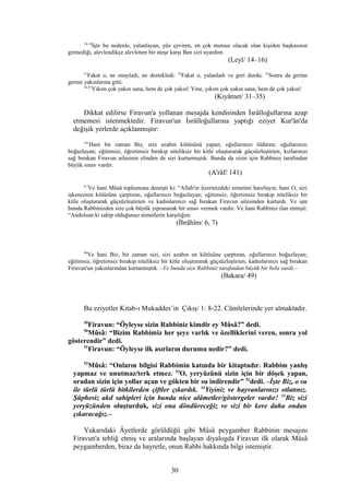 14-16
İşte bu nedenle, yalanlayan, yüz çeviren, en çok mutsuz olacak olan kişiden başkasının
girmediği, alevlendikçe alevlenen bir ateşe karşı Ben sizi uyardım.
(Leyl/ 14–16)
31
Fakat o, ne onayladı, ne destekledi. 32
Fakat o, yalanladı ve geri durdu. 33
Sonra da gerine
gerine yakınlarına gitti.
34,35
Yıkım çok yakın sana, hem de çok yakın! Yine, yıkım çok yakın sana, hem de çok yakın!
(Kıyâmet/ 31–35)
Dikkat edilirse Firavun'a yollanan mesajda kendisinden İsrâîloğullarına azap
etmemesi istenmektedir. Firavun'un İsrâîloğullarına yaptığı eziyet Kur'ân'da
değişik yerlerde açıklanmıştır:
141
Hani bir zaman Biz, size azabın kötüsünü yapan; oğullarınızı öldüren; oğullarınızı
boğazlayan; eğitimsiz, öğretimsiz bırakıp niteliksiz bir kitle oluşturarak güçsüzleştirien, kızlarınızı
sağ bırakan Firavun ailesinin elinden de sizi kurtarmıştık. Bunda da sizin için Rabbiniz tarafından
büyük sınav vardır.
(A'râf/ 141)
6,7
Ve hani Mûsâ toplumuna demişti ki: “Allah'ın üzerinizdeki nimetini hatırlayın; hani O, sizi
işkencenin kötüsüne çarptıran, oğullarınızı boğazlayan; eğitimsiz, öğretimsiz bırakıp niteliksiz bir
kitle oluşturarak güçsüzleştirien ve kadınlarınızı sağ bırakan Firavun ailesinden kurtardı. Ve işte
bunda Rabbinizden size çok büyük yıpranarak bir sınav vermek vardır. Ve hani Rabbiniz ilan etmişti:
“Andolsun ki sahip olduğunuz nimetlerin karşılığını
(İbrâhîm/ 6, 7)
49
Ve hani Biz, bir zaman sizi, sizi azabın en kötüsüne çarptıran, oğullarınızı boğazlayan;
eğitimsiz, öğretimsiz bırakıp niteliksiz bir kitle oluşturarak güçsüzleştirien, kadınlarınızı sağ bırakan
Firavun'un yakınlarından kurtarmıştık. –Ve bunda size Rabbiniz tarafından büyük bir bela vardı.–
(Bakara/ 49)
Bu eziyetler Kitab-ı Mukaddes’in Çıkış/ 1: 8-22. Cümlelerinde yer almaktadır.
49
Firavun: “Öyleyse sizin Rabbiniz kimdir ey Mûsâ?” dedi.
50
Mûsâ: “Bizim Rabbimiz her şeye varlık ve özelliklerini veren, sonra yol
gösterendir” dedi.
51
Firavun: “Öyleyse ilk asırların durumu nedir?” dedi.
52
Mûsâ: “Onların bilgisi Rabbimin katında bir kitaptadır. Rabbim yanlış
yapmaz ve unutmaz/terk etmez. 53
O, yeryüzünü sizin için bir döşek yapan,
oradan sizin için yollar açan ve gökten bir su indirendir” 52
dedi. –İşte Biz, o su
ile türlü türlü bitkilerden çiftler çıkardık. 54
Yiyiniz ve hayvanlarınızı otlatınız.
Şüphesiz akıl sahipleri için bunda nice alâmetler/göstergeler vardır! 55
Biz sizi
yeryüzünden oluşturduk, sizi ona döndüreceğiz ve sizi bir kere daha ondan
çıkaracağız.–
Yukarıdaki Âyetlerde görüldüğü gibi Mûsâ peygamber Rabbinin mesajını
Firavun'a tebliğ etmiş ve aralarında başlayan diyalogda Firavun ilk olarak Mûsâ
peygamberden, biraz da hayretle, onun Rabbi hakkında bilgi istemiştir.
30
 