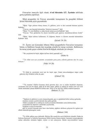 Firavun'un inancıyla ilgili olarak A'raf Sûresinin 127. Âyetinin tahlilinde
geniş açıklama yapılmıştı.
Mûsâ peygamber ile Firavun arasındaki konuşmanın bu pasajdaki bölümü
Şu'arâ Sûresinde şöyle geçmektedir:
24
Mûsâ: “Eğer yakinen bilmiş olsanız, O, göklerin, yerin ve ikisi arasında bulunan şeylerin
Rabbidir.”
25
Firavun, yanı başında bulunanlara “İşitmiyor musunuz?” dedi.
26
Mûsâ: “O, sizin Rabbiniz ve daha önceki atalarınızın da Rabbidir” dedi.
27
Firavun: “Size gönderilen bu elçiniz kesinlikle gizli güçlerce desteklenen/delinin biridir”
dedi.
28
Mûsâ: “Şâyet aklınızı kullansanız, O, doğunun, batının ve ikisinin arasında bulunanların
Rabbidir” dedi.
(Şu'arâ/ 24–28)
53. Âyetin son kısmından itibaren Mûsâ peygamberle Firavun'un konuşması
bitmiş ve Rabbimiz burada tüm insanlığa yönelik bir mesaj vermiştir. Rabbimizin
bu mesaj içinde geçen sıfatları Kur'ân'da değişik sûrelerde yer almıştır:
6,7
Biz yeryüzünü bir beşik, dağları da birer direk yapmadık mı?
(Nebe/ 6)
19,20
Ve Allah sizin için yeryüzünü, yeryüzünden geniş geniş yollarda gidesiniz diye bir yaygı
kılmıştır.”
(Nûh/ 19–20)
10
O Allah ki, yeryüzünü sizin için bir beşik yaptı. Orada kılavuzlandığınız doğru yolda
gidesiniz diye birtakım yollar da yaptı.
(Zuhruf/ 10)
21,22
Ey insanlar! Allah'ın koruması altına giresiniz diye, sizi ve sizden öncekileri oluşturan,
yeryüzünü sizin için bir döşek, göğü de bir bina yapan, gökten su indirip de onunla sizin için rızık
olarak ürünlerden çıkaran Rabbinize kulluk edin. Artık siz de, bile bile Allah'a ortaklar koşmayın.
(Bakara/ 21, 22)
164
Şüphesiz ki göklerin ve yerin oluşturuluşunda, gece ve gündüzün birbiri ardınca gelişinde,
insanlara yarayan şeylerle denizde akıp giden gemide,
Allah'ın semadan bir su indirip de onunla yeryüzünü ölümünden sonra diriltmesinde,
yeryüzünde her deprenen canlılardan yaymasında,
rüzgârları evirip çevirmesinde,
gök ile yeryüzü arasında emre hazır olan bulutta, şüphesiz akıllarını çalıştıran bir toplum için
elbette alâmetler/göstergeler vardır.
(Bakara/ 164)
99
Ve Allah, gökten suyu indirendir. Böylece Biz onunla her şeyin bitkilerini çıkardık. Ondan da
birbirine benzeyen ve birbirine benzemeyen birbiri üzerine binmiş taneler; hurmanın tomurcuğundan
sarkan salkımları, üzümden bağları, zeytini ve narı çıkarıyoruz. Bunlar meyvelendikleri zaman
31
 