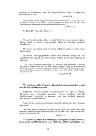 meyvelerine ve olgunlaşmasına bakın! İşte bunlarda kesinlikle inanan bir toplum için
alâmetler/göstergeler vardır.
(En'âm/ 99)
30
Ve şu kâfirler; Allah'ın ilâhlığını ve rabliğini bilerek reddetmiş olan şu kimseler, gökler ve
yer bitişik bir hâlde idi de Bizim o ikisini ayırdığımızı ve hayatı olan her şeyi sudan
oluşturduğumuzu görmediler mi? Buna rağmen hâlâ inanmıyorlar mı?
(Enbiyâ/ 31)
Ve Fâtır/ 27, Neml/ 60, Ra'd/ 2- 4.
49. Âyetten anlaşıldığına göre, o esnada iki elçi de orada olmasına rağmen
Firavun Mûsâ peygambere hitap etmiştir. Bunu iki ihtimalle açıklamak
mümkündür:
1) Firavun, asıl elçinin Mûsâ peygamber olduğunu anlamış ve ona yönelip
hitap etmiştir.
2) Firavun, Mûsâ peygamberin dilinin tutuk olduğunu bildiği için, onu
aşağılayabilmek amacıyla ona hitap etmiştir. Nitekim bir ara bunu malzeme de
yapmıştır:
51-53
Ve Firavun, toplumunun içinde seslendi: “Ey toplumum! Mısır hükümdarlığı ve altımdan
akıp giden şu ırmaklar benim değil mi? Hâlâ görmüyor musunuz? Yahut ben, şu zavallının ta
kendisi olan; nerede ise meramını anlatamayan kişiden daha hayırlı değil miyim? Hem o'nun
üzerine altın bilezikler atılmalı veya kendisiyle beraber sımsıkı saflar hâlinde melekler gelmeli
değil miydi?” dedi.
(Zuhruf/ 51- 53
56
Ve andolsun ki Biz, Firavun'a alâmetlerimizi/göstergelerimizi; hepsini
gösterdik de o yalanladı ve dayattı.
Rabbimizin Firavun'a yönelik bir açıklamasının yer aldığı bu Âyette,
Firavun'un tüm göstergeleri görmesine rağmen yalanlayıp dayattığı
bildirilmektedir. Firavun'un bu davranışı, bize göre, iktidarını kaybetme
korkusundan kaynaklanmaktadır.
Ama Firavun, yalanlayıp dayatmasına karşılık bu göstergelere tam bir kanaat
getirmiştir:
14
Ve onların kendileri bunlara tam bir kanaat getirdiği hâlde, şirk koşarak yanlış; kendi
zararlarına iş yapmaları ve kibirlerinden ötürü onları bile bile inkâr ettiler. –Şimdi bozguncuların
sonunun nice olduğuna bir bak!–
(Neml/ 14)
57,58
Firavun: “Ey Mûsâ! Sen etkili bilginle bizi topraklarımızdan çıkarmak
için mi geldin bize? O hâlde biz de senin etkili bilgin gibi bir etkili bilgi ile sana
32
 