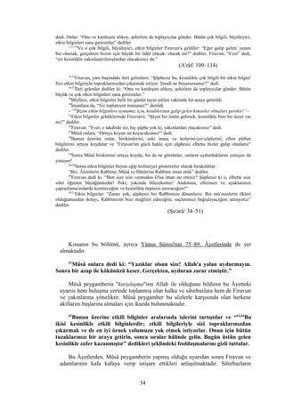 dedi. Onlar: “Onu ve kardeşini alıkoy, şehirlere de toplayıcılar gönder. Bütün çok bilgili, büyüleyici,
etkin bilginleri sana getirsinler” dediler.
113,114
Ve o çok bilgili, büyüleyici, etkin bilginler Firavun'a geldiler: “Eğer galip gelen/ yenen
biz olursak, gerçekten bizim için büyük bir ödül olacak/ olacak mı?” dediler. Firavun, “Evet” dedi,
“siz kesinlikle yakınlaştırılmışlardan olacaksınız da.”
(A'râf/ 109–114)
34,35
Firavun, yanı başındaki ileri gelenlere: “Şüphesiz bu, kesinlikle çok bilgili bir etkin bilgin!
Sizi etkin bilgisiyle topraklarınızdan çıkarmak istiyor. Şimdi ne buyurursunuz?” dedi.
36,37
İleri gelenler dediler ki: “Onu ve kardeşini alıkoy, şehirlere de toplayıcılar gönder. Bütün
büyük ve çok etkin bilginleri sana getirsinler.”
38
Böylece, etkin bilginler belli bir günün tayin edilen vaktinde bir araya getirildi.
39
İnsanlara da, “Siz toplanıyor musunuz?” denildi.
–“40
Bizim etkin bilginlere uymamız için, kendilerinin galip gelen kimseler olmaları gerekir!”–
41
Etkin bilginler geldiklerinde Firavun'a: “Şâyet biz üstün gelirsek, kesinlikle bize bir ücret var
mı?” dediler.
42
Firavun: “Evet, o takdirde siz, hiç şüphe yok ki, yakınlardan olacaksınız” dedi.
43
Mûsâ onlara, “Ortaya koyun ne koyacaksanız!” dedi.
44
Bunun üzerine onlar, birikimlerini, eski inanç ve tezlerini/çer-çöplerini; eften püften
bilgilerini ortaya koydular ve “Firavun'un gücü hakkı için şüphesiz elbette bizler galip olanlarız”
dediler.
45
Sonra Mûsâ birikimini ortaya koydu; bir de ne görsünler, onların uydurduklarını yutuyor da
yutuyor!
46-48
Sonra etkin bilginler boyun eğip teslimiyet gösterenler olarak bırakıldılar:
“Biz, Âlemlerin Rabbine; Mûsâ ve Hârûn'un Rabbine iman ettik” dediler.
49
Firavun dedi ki: “Ben size izin vermeden O'na iman mı ettiniz? Şüphesiz ki o, elbette size
sihri öğreten büyüğünüzdür! Peki, yakında bileceksiniz! Andolsun, ellerinizi ve ayaklarınızı
çaprazlama/ardarda kestireceğim ve kesinlikle hepinizi astıracağım!”
50,51
Etkin bilginler: “Zararı yok, şüphesiz biz Rabbimize dönenleriz. Biz mü’minlerin ilkleri
olduğumuzdan dolayı, Rabbimizin bize mağfiret edeceğini; suçlarımızı bağışlayacağını umuyoruz”
dediler.
(Şu'arâ/ 34–51)
Kıssanın bu bölümü, ayrıca Yûnus Sûresi'nin 75–89. Âyetlerinde de yer
almaktadır.
61
Mûsâ onlara dedi ki: “Yazıklar olsun size! Allah'a yalan uydurmayın.
Sonra bir azap ile kökünüzü keser. Gerçekten, uyduran zarar etmiştir.”
Mûsâ peygamberin "karşılaşma"nın Allah ile olduğunu bildiren bu Âyetteki
uyarısı hem buluşma yerinde toplanmış olan halka ve sihirbazlara hem de Firavun
ve yakınlarına yöneliktir. Mûsâ peygamber bu sözlerle karşısında olan herkese
akıllarını başlarına almaları için ikazda bulunmaktadır.
62
Bunun üzerine etkili bilginler aralarında işlerini tartıştılar ve “63,64
Bu
ikisi kesinlikle etkili bilginlerdir; etkili bilgileriyle sizi topraklarınızdan
çıkarmak ve de en iyi örnek yolumuzu yok etmek istiyorlar. Onun için bütün
tuzaklarınızı bir araya getirin, sonra sıralar hâlinde gelin. Bugün üstün gelen
kesinlikle zafer kazanmıştır” dedikleri şeklindeki fısıldaşmalarını gizli tuttular.
Bu Âyetlerden, Mûsâ peygamberin yapmış olduğu uyarıdan sonra Firavun ve
adamlarının kafa kafaya verip istişare ettikleri anlaşılmaktadır. Sihirbazların
34
 