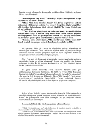 başkalarınca duyulmayan bu konuşmada yaptıkları plânlar Rabbimiz tarafından
bizlere ifşa edilmektedir.
65
Etkili bilginler: “Ey Mûsâ! Ya sen ortaya koyacaksın veyahut ilk ortaya
koyan kişiler biz olalım” dediler.
66
Mûsâ: “Tam tersi, siz ortaya koyun” dedi. Bir de ne görürsün! Onların
birikimleri, eski inançları ve tezleri/çer-çöpleri/eften püften bilgileri, yaptıkları
sihirden/hünerli gösterimden ötürü gözünde büyüdü.67
Bu yüzden Mûsâ, içinde
bir korku hissetti.
68,69
Biz: “Korkma, şüphesiz sen; en üstün olan sensin: Sen sahibi olduğun
birikimi ortaya koy; o, onların yapıp ürettiklerini yutsun dursun. Şüphesiz
onların yaptıkları ancak bir göz boyayıcısı hilesidir. Göz boyayıp etkileyen kişi
ise, her nereye giderse gitsin zafer kazanamaz, başarılı olamaz” dedik.
70
Sonunda bütün etkili bilginler, “Mûsâ ile Hârûn'un Rabbine iman ettik”
demek sûretiyle boyunlarını uzatıp teslim olmuş durumda bırakıldılar.
Bu âyetlerde, Mûsâ ile Firavun'un bilginlerinin yaptığı müsabakaya ait
sahneler yer almaktadır. Önce Firavun'un bilginleri iddia ve görüşlerini ortaya
atmışlardır. Onların iddia ve görüşlerini büyük bir başarı ve yaldızlı ifadeler ile
ortaya koymaları karşısında Mûsâ endişe duymuştur.
Sihir, “bir şeyi, göz boyayarak, el çabukluğu yaparak veya başka taktiklerle
gerçeğinden başka bir şekilde göstermek” demek olup mutlaka göz boyama
anlamında değildir. İyi bir anlatım, konferans için de, “Bizi büyüledi, hayran
bıraktı” şeklinde ifade edilebilir.
Bu güzel sunum karşısında Mûsâ kendisinin tezlerini onlar gibi
anlatamayacağı korkusuna kapılmıştır. Tâ-Hâ/66 ve Şu‘arâ/44'de Firavun'un
bilginlerinin tezleri “ip ve değnek” olarak nitelenmiştir. Buradaki “ip ve deynek”,
–bu konuyla ilgili âyetlerin de delâletiyle– Türkçe'deki “çer-çöp”, “ipsiz-sapsız,
temelsiz-tutarsız” deyimlerine benzetilebilir. Burada anlatılmak istenen,
Firavun'un bilginlerinin görüş ve tezlerinin değersiz, işe yaramaz olduğudur.
Halkın gözleri önünde yapılan karşılaşmada sihirbazlar Mûsâ peygamberin
getirdiği göstergelerin gerçek olduğunu hemen anlamışlar ve iman etmişlerdir.
Çünkü bu göstergelerin sihir olup olmadığını en iyi anlayacak olanlar,
sihirbazların bizzat kendileriydi.
Kıssanın bu bölümü diğer Sûrelerde aşağıdaki gibi anlatılmıştır:
116
Mûsâ: “Siz tezinizi ortaya atın” dedi. Onlar atınca da insanların gözlerini büyülediler ve
onları korkuttular. Ve büyük bir etkin hüner gösterdiler.
117
Biz de Mûsâ'ya, “Sen de birikimini ortaya atıver” diye vahyettik. Bir de ne görsünler, onların
uydurup düzdükleri şeyleri süratle yakalayıp yutuyor. 118
Böylece hak yerini buldu ve Firavun ve ileri
gelenlerin bütün yaptıkları boşa gitti, işe yaramadı.
35
 