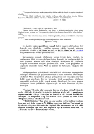 119
Firavun ve ileri gelenler, artık orada mağlup oldular ve küçük düşmüş bir toplum olarak geri
döndüler.
120-122
Çok bilgili, büyüleyici, etkin bilginler ise boyun eğip teslim olmuş kimseler hâlinde
bırakıldılar. “Âlemlerin Rabbine; Mûsâ'nın ve Hârûn'un Rabbine iman ettik” dediler.
(A'râf/ 116–122)
43
Mûsâ onlara, “Ortaya koyun ne koyacaksanız!” dedi.
44
Bunun üzerine onlar, birikimlerini, eski inanç ve tezlerini/çer-çöplerini; eften püften
bilgilerini ortaya koydular ve “Firavun'un gücü hakkı için şüphesiz elbette bizler galip olanlarız”
dediler.
45
Sonra Mûsâ birikimini ortaya koydu; bir de ne görsünler, onların uydurduklarını yutuyor da
yutuyor!
46-48
Sonra etkin bilginler boyun eğip teslimiyet gösterenler olarak bırakıldılar:
(Şu'arâ/ 43–48)
68. Âyetteki onların yaptıklarını yutacak ifadesi, mecazen sihirbazların; ileri
derecede, usta bilginlerin yaptıkları sunumun etkisini bozacağı anlamına
gelmektedir. Nitekim A'râf Sûresi'nin 117. ve Şu'arâ Sûresi'nin 45. Âyetleri
bize göre mecazî bir anlama işaret etmektedir.
Karşılaşmanın sonunda sihirbazların hemen tevhidi kabul etmeleri, bu
karşılaşmanın Mûsâ peygamberin becerilerinin denendiği bir karşılaşma değil de
onun gerçekten Allah'ın elçisi olup olmadığını belirleyecek bir karşılaşma
olduğunu sihirbazların bildiğini göstermektedir. Zaten Mûsâ peygamber de
karşılaşma öncesinde bunun Allah ile yapılan bir karşılaşma olduğunu ilân
etmiştir.
Mûsâ peygamberin getirdiğii mu'cizeleri sihirle alt ederek onun bir peygamber
olmadığını ispatlamak için güçlerini birleştiren ve bütün hünerlerini ortaya koyan
sihirbazlar, Musa peygamberin getirdiği göstergelerin sihir olmadığını anlayınca
derhâl iman etmişlerdir. Firavun tarafından Mûsâ peygamberin sihirbazlar
karşısındaki yenilgisini teşhir etmeyi umarak düzenlenmiş bu oyun, sonuçta
sihirbazların imana geldiklerini söylemeleriyle bir anda Firavun'un aleyhine
dönmüştür.
71
Firavun: “Ben size izin vermezden önce mi o'na iman ettiniz? Şüphesiz
o, size etkili bilgi öğreten büyüğünüzdür. Andolsun ki ellerinizi ve ayaklarınızı
çaprazlama/arka arkaya keseceğim ve kesinlikle sizi hurma kütüklerine
asacağım. Ve hangimizin azap bakımından daha şiddetli ve daha kalıcı
olduğunu kesinlikle bileceksiniz” dedi.
72,73
Etkili bilginler: “Bize gelen bu açık kanıtlar ve bizi yoktan yaratana
karşı asla seni üstün tutmayız. Ne hüküm vereceksen hadi ver! Sen, ancak bu
iğreti dünya hayatına hükmedersin. Şüphesiz biz, hatalarımıza ve bizi etkili
bilgiden zorladığın şeye karşı, bizi bağışlasın diye Rabbimize iman ettik. Ve
Allah daha hayırlı ve daha kalıcıdır” dediler.
36
 