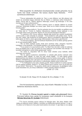 Mûsâ peygamber ile sihirbazların karşılaşmasından sonraki gelişmeler, bu üç
Âyette özet olarak verilmiştir. Söz konusu olaylar başka Sûrelerde; *****
ayrıntılarıyla anlatılmıştır:
127
Firavun toplumundan ileri gelenler de, “Seni ve senin ilâhlarını/ seni ilâh edinmeyi terk
etsinler de yeryüzünde kargaşa çıkarsınlar diye mi Mûsâ'yı ve toplumunu serbest bırakacaksın?”
dediler. Firavun dedi ki: “Onların oğullarını öldüreceğiz, kızlarını sağ bırakacağız ve biz onlar
üzerinde ezici bir güce sahip kimseleriz.”
128
Mûsâ, toplumuna dedi ki: “Allah'ın yardımını isteyin ve sabredin. Şüphesiz ki yeryüzü
Allah'ındır. Kullarından dilediğini ona mirasçı yapar. Mutlu son da Allah'ın koruması altına giren
kimseler içindir.”
129
Mûsâ'nın toplumu dediler ki: “Sen bize gelmeden önce de eziyet gördük, sen geldikten sonra
da.” Mûsâ dedi ki: “Umulur ki, Rabbiniz düşmanlarınızı değişime, yıkıma uğratacak ve sizi
yeryüzünde onların yerine geçirecektir. Böylece de sizin nasıl davranacağınıza bakacaktır.”
130
Ve andolsun ki Biz, Firavun sülâlesini, düşünüp öğüt alsınlar diye senelerle kuraklıklarla/
senelerce kıtlık ve ürün noksanlığı ile yakaladık. 131
Sonra kendilerine iyilik geldiği zaman, “İşte bu
bize aittir” dediler. Eğer kendilerine bir kötülük gelirse, Mûsâ ile yanındakilerin uğursuzluğu olarak
kabul ederler. İyi bilin ki, onların uğursuzluğu Allah katındadır. Fakat onların çoğu bilmezler.
132
Ve Firavun'un toplumu, “Sen bizi kendisiyle büyülemek için her ne alâmet/ gösterge getirsen
de, biz sana inananlar değiliz” dediler.
133
Biz de belirli aralıklarla âyetler olmak üzere üzerlerine tufanı, çekirgeleri, haşereleri,
kurbağaları ve kanı gönderdik. Yine büyüklük tasladılar ve bir suçlular toplumu oldular.
134
Ve ne zaman ki, bu azap üzerlerine çöktü: “Ey Mûsâ! Sana olan ahdi/ verdiği söz nedeniyle
bizim için Rabbine dua et, eğer sen bizden bu cezayı kaldırırsan sana kesinlikle iman edeceğiz. Ve
kesinlikle İsrâîloğulları'nı seninle birlikte göndereceğiz” dediler.
135
Ne zaman ki, ulaşacakları belli bir süreye kadar onlardan cezayı kaldırdık, derhal
sözlerinden cayıveriyorlar.
136
Biz de, şüphesiz âyetlerimizi yalanladıkları ve onlardan gâfil olmaları nedeniyle onları
cezalandırıp adaleti sağladık. Ve onları bol suda/ nehirde boğduk. 137
O zaafa uğratıla gelmiş/
güçsüzleştirilmiş olan toplumu da bereketlendirdiğimiz yerin her tarafına mirasçı yaptık. Ve böylece
Rabbinin, İsrâîloğulları'na olan o pek güzel sözü, sabretmeleri nedeniyle yerine geldi. Biz de Firavun
ile toplumunun yapageldikleri sınâî eserlerini ve yükseltmekte oldukları şeyleri yerlebir ettik.
138,139
Ve İsrâîloğulları'nı bol sudan/ nehirden geçirdik. Derken kendilerine ait putlara tapmakta
olan bir topluma rastladılar. Dediler ki: “Ey Mûsâ! Onların nasıl ki tanrıları varsa, sen de bizim için
bir tanrı belirle!” Mûsâ dedi ki: “Siz gerçekten câhillik eden bir toplumsunuz. Şu gördüğünüz halkın
içinde bulundukları din, yok olmaya mahkûmdur ve bütün yapmakta oldukları da bâtıldır.”
(A'râf/ 127–139)
Ve Şu'arâ/ 52–68, Yûnus/ 83–92, Zuhruf/ 46–56 ve Duhân/ 17–24.
Yine bir karşılaştırma yapılması için, olayın Kitab-ı Mukaddes’in Çıkış/ 11-14.
Bablarının okunmasını öneririz.
79. Âyetteki Ve Firavun kavmini saptırdı ve doğru yolu göstermedi ifadesi,
Firavunun halkına karşı yaptığı bir konuşmaya işaret etmektedir ki bu konuşma
Mü'min Sûresi'nin 29. Âyetinde bildirilmiştir:
28,29
Ve Firavun ailesinden imanını saklayan bir babayiğit adam: “Bir adamı, Rabbim Allah
dediği için öldürecek misiniz? Hâlbuki o, kesinlikle size Rabbinizden delillerle gelmiştir. Ve eğer o,
bir yalancı ise bir bakarsın ki o'nun yalanı kendi aleyhine oluvermiştir. Ve eğer doğru ise size yaptığı
38
 