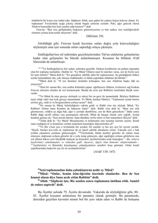 tehditlerin bir kısmı size isabet eder. Şüphesiz Allah, aşırı giden bir yalancı kişiye kılavuz olmaz. Ey
toplumum! Yeryüzünde açığa çıkmış olarak bugün yönetim sizindir. Peki, eğer gelecek olursa
Allah'ın hışmından bizi kim yardım edip kurtarır?” dedi.
Firavun: “Ben size görüşümden başkasını göstermiyorum ve ben sadece size reşitliğin/akıllı
olmanın yoluna kılavuzluk ediyorum” dedi.
(Mü'min/ 29)
Görüldüğü gibi, Firavun kendi kavmine onları doğru yola kılavuzladığını
söylemiştir ama işin sonunda onları saptırdığı ortaya çıkmıştır.
İsrâîloğulları'nın nil nehrinden geçirilmelerinden Tûr'un eteklerine gelmelerine
kadar olan gelişmeler bu Sûrede anlatılmamıştır. Kıssanın bu bölümü A'râf
Sûresinde de anlatılmıştı:
138,139
Ve İsrâîloğulları'nı bol sudan/ nehirden geçirdik. Derken kendilerine ait putlara tapmakta
olan bir topluma rastladılar. Dediler ki: “Ey Mûsâ! Onların nasıl ki tanrıları varsa, sen de bizim için
bir tanrı belirle!” Mûsâ dedi ki: “Siz gerçekten câhillik eden bir toplumsunuz. Şu gördüğünüz halkın
içinde bulundukları din, yok olmaya mahkûmdur ve bütün yapmakta oldukları da bâtıldır.”
140
Mûsâ dedi ki: “O sizi âlemlere fazlalıklı kılmışken, ben size Allah'tan başka ilâh mı
arayayım!”
141
Hani bir zaman Biz, size azabın kötüsünü yapan; oğullarınızı öldüren, kızlarınızı sağ bırakan
Firavun ailesinin elinden de sizi kurtarmıştık. Bunda da sizin için Rabbiniz tarafından büyük sınav
vardır.
142
Ve Mûsâ ile otuz geceye sözleştik ve süreyi bir on gece ile tamamladık. Böylece Rabbinin
tayin ettiği vakit tam kırk geceye tamamlandı. Ve Mûsâ, kardeşi Hârûn'a, “Toplumum içinde benim
yerime geç, ıslah et ve bozguncuların yoluna uyma!” dedi.
143
Ne zaman ki, Mûsâ, belirlediğimiz vakitte geldi ve Rabbi o'na söz söyledi. Mûsâ, “Ey
Rabbim! Göster bana Kendini de bakayım Sana!” dedi. Rabbi o'na dedi ki: “Beni sen asla
göremezsin, velâkin şu dağa bak, eğer o yerinde durabilirse, sen de Beni göreceksin.” Daha sonra
Rabbi dağa tecelli edince onu paramparça ediverdi, Mûsâ da baygın olarak yere yığıldı. Ayılıp
kendine gelince de, “Seni tenzih ederim, Sana döndüm; tevbe ettim ve ben inananların ilkiyim” dedi.
144
Allah dedi ki: “Ey Mûsâ! Mesajlarımla ve kelâmımla seni insanlar üzerine seçtim. Şimdi
sana verdiğimi al ve kendisine verilen nimetlerin karşılığını ödeyenlerden ol!”
145
Ve Biz o'nun için o levhalarda her şeyden, bir nasihat ve her şey için bir ayrıntı yazdık.
“Haydi, bunları kuvvetle al, toplumuna da en güzel şekilde almalarını emret. Yakında size o hak
yoldan çıkanların yurdunu göstereceğim. 146
Yeryüzünde, bütün âyetleri görseler de onlara iman
etmeyen, doğrunun yolunu görseler de o yolu tutup gitmeyen, eğer sapıklığın yolunu görürlerse onu
yol edinen haksız yere büyüklük taslayan şu kimseleri, âyetlerimizden uzak tutacağım.” –Bu, onların
âyetlerimizi yalanlamaları ve onlardan gafil; duyarsız, ilgisiz olan kimseler oluşlarındandır.–
147
Âyetlerimizi ve âhiretteki karşılaşmayı yalanlayanların amelleri boşa gitmiştir. Onlar kendi
yaptıklarından başka bir şey ile mi cezalandırılırlar?
(A'râf/ 138–147)
83
Seni toplumundan daha çabuklaştıran nedir ey Mûsâ?
84
Mûsâ: “Onlar, benim izim-öğretim üzerinde olanlardır. Ben de Sen
hoşnut olasın diye Sana acele ettim Rabbim” dedi.
85
Allah: “Şüphesiz işte, Biz senden sonra toplumunu imtihan ettik. Samirî
de onları saptırdı” dedi.
Bu Âyetler aslında 79. Âyetin devamıdır. Yukarıda da söylediğimiz gibi, 80–
82. Âyetler kıssanın anlatımına bir parantez olarak girmiştir. Bu parantezde,
denizden geçirilen kavmini nimeti bol bir yere iskân eden ve Rabbi ile buluşma
39
 