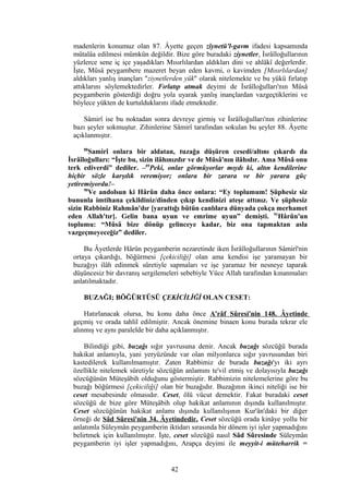 madenlerin konumuz olan 87. Âyette geçen zîynetü'l-gavm ifadesi kapsamında
mütalâa edilmesi mümkün değildir. Bize göre buradaki ziynetler, İsrâîloğullarının
yüzlerce sene iç içe yaşadıkları Mısırlılardan aldıkları dini ve ahlâkî değerlerdir.
İşte, Mûsâ peygambere mazeret beyan eden kavmi, o kavimden [Mısırlılardan]
aldıkları yanlış inançları "ziynetlerden yük" olarak nitelemekte ve bu yükü fırlatıp
attıklarını söylemektedirler. Fırlatıp atmak deyimi de İsrâîloğulları'nın Mûsâ
peygamberin gösterdiği doğru yola uyarak yanlış inançlardan vazgeçtiklerini ve
böylece yükten de kurtulduklarını ifade etmektedir.
Sâmirî ise bu noktadan sonra devreye girmiş ve İsrâîloğulları'nın zihinlerine
bazı şeyler sokmuştur. Zihinlerine Sâmirî tarafından sokulan bu şeyler 88. Âyette
açıklanmıştır.
88
Samirî onlara bir aldatan, tuzağa düşüren cesedi/altını çıkardı da
İsrâîloğulları: “İşte bu, sizin ilâhınızdır ve de Mûsâ'nın ilâhıdır. Ama Mûsâ onu
terk ediverdi” dediler. –89
Peki, onlar görmüyorlar mıydı ki, altın kendilerine
hiçbir sözle karşılık veremiyor; onlara bir zarara ve bir yarara güç
yetiremiyordu!–
90
Ve andolsun ki Hârûn daha önce onlara: “Ey toplumum! Şüphesiz siz
bununla imtihana çekildiniz/dinden çıkıp kendinizi ateşe attınız. Ve şüphesiz
sizin Rabbiniz Rahmân'dır [yarattığı bütün canlılara dünyada çokça merhamet
eden Allah'tır]. Gelin bana uyun ve emrime uyun” demişti. 91
Hârûn'un
toplumu: “Mûsâ bize dönüp gelinceye kadar, biz ona tapmaktan asla
vazgeçmeyeceğiz” dediler.
Bu Âyetlerde Hârûn peygamberin nezaretinde iken İsrâîloğullarının Sâmirî'nin
ortaya çıkardığı, böğürmesi [çekiciliği] olan ama kendisi işe yaramayan bir
buzağıyı ilâh edinmek sûretiyle sapmaları ve işe yaramaz bir nesneye taparak
düşüncesiz bir davranış sergilemeleri sebebiyle Yüce Allah tarafından kınanmaları
anlatılmaktadır.
BUZAĞI; BÖĞÜRTÜSÜ ÇEKİCİLİĞİ OLAN CESET:
Hatırlanacak olursa, bu konu daha önce A'râf Sûresi'nin 148. Âyetinde
geçmiş ve orada tahlil edilmiştir. Ancak önemine binaen konu burada tekrar ele
alınmış ve aynı paralelde bir daha açıklanmıştır.
Bilindiği gibi, buzağı sığır yavrusuna denir. Ancak buzağı sözcüğü burada
hakikat anlamıyla, yani yeryüzünde var olan milyonlarca sığır yavrusundan biri
kastedilerek kullanılmamıştır. Zaten Rabbimiz de burada buzağı'yı iki ayrı
özellikle nitelemek sûretiyle sözcüğün anlamını te'vil etmiş ve dolayısıyla buzağı
sözcüğünün Müteşâbih olduğunu göstermiştir. Rabbimizin nitelemelerine göre bu
buzağı böğürmesi [çekiciliği] olan bir buzağıdır. Buzağının ikinci niteliği ise bir
ceset mesabesinde olmasıdır. Ceset, ölü vücut demektir. Fakat buradaki ceset
sözcüğü de bize göre Müteşâbih olup hakikat anlamının dışında kullanılmıştır.
Ceset sözcüğünün hakikat anlamı dışında kullanılışının Kur'ân'daki bir diğer
örneği de Sâd Sûresi'nin 34. Âyetindedir. Ceset sözcüğü orada kinâye yollu bir
anlatımla Süleymân peygamberin iktidarı sırasında bir dönem iyi işler yapmadığını
belirtmek için kullanılmıştır. İşte, ceset sözcüğü nasıl Sâd Sûresinde Süleymân
peygamberin iyi işler yapmadığını, Arapça deyimi ile meyyit-i müteharrik =
42
 