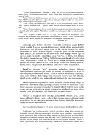 67
Ve hani Mûsâ toplumuna, “Şüphesiz ki Allah, size bir sığır boğazlamanızı emrediyor”
demişti. Onlar, “Sen, bizi alaya mı alıyorsun?” dediler. Mûsâ, “Ben, câhillerden biri olmaktan Allah'a
sığınırım” dedi.
68
Onlar, “Bizim için Rabbine dua et, o sığır her ne ise onu bizim için açığa koysun” dediler.
Mûsâ, “Rabbim diyor ki: ‘Şüphesiz o sığır, pek yaşlı değil, pek körpe de değil, ikisi arası dinçtir.’
Haydi, emrolunduğunuz şeyi yapınız” dedi.
69
Onlar, “Bizim için Rabbine dua et, onun rengi ne ise onu bizim için açığa koysun” dediler.
Mûsâ, “Şüphesiz Rabbim diyor ki”: “Şüphesiz o sığır, rengi bakanlara neşe saçan, sapsarı bir inektir”
dedi.
70
Onlar, “Bizim için Rabbine dua et, o, nedir; bizim için açığa koysun, şüphesiz ki o sığır, bize
müteşâbih geldi ve biz şüphesiz Allah dilerse kesinlikle kılavuzlandığımız doğru yolu bulmuşlarız”
dediler.
71
Mûsâ, “Şüphesiz Rabbim diyor ki”: “O sığır, zelil olmayan/çifte koşulmayan, arazi
sürmeyen, ekin sulamayan, salma gezen ve hiç alacası olmayan bir sığırdır.” Onlar, “İşte tam şimdi
gerçeği getirdin” dediler. Sonunda onu boğazladılar. Ama neredeyse yapmayacaklardı.
(Bakara/ 67–71)
Görüldüğü gibi, Bakara Sûresi'nin yukarıdaki Âyetlerinde geçen bakara
[sığır] sözcüğü de mecaz anlamda kullanılmıştır. Çünkü hakikat anlamıyla çifte
koşulmayan, tarla sürmeyen, salma gezen ve hiç alacası olmayan bir sığırın
varlığından söz etmek mümkün değildir. Dolayısıyla gerek Bakara Sûresindeki
sığır, gerekse A'râf Sûresinde ve bu sûrede konu edilen buzağı, bilinen sığır ve
yavrusu değil, te'vilinden anlaşıldığına göre "altın"dır. O hâlde, hem Bakara
Sûresindeki bakara, hem de A'râf ve Tâ-Hâ Sûrelerindeki buzağı sözcüklerinden
"altın" anlaşılmalıdır. Ancak 88. Âyette geçen buzağı sözcüğünün meallerde
parantez içi ekleme şeklinde de olsa "altın buzağı" olarak ifade edilmesi yanlıştır.
Sözcük sadece buzağı olarak ifade edilmeli fakat "altın" olarak anlaşılmalıdır.
Buzağı'nın mecazen "altın" anlamında kullanılmış olması, hadiseye
İsrâîloğulları'nın sapmasına yol açması bakımından yaklaşıldığında da konu ile
tam bir uyum göstermektedir. Çünkü, "altın"ın insanları nasıl tuzağa düşürdüğü,
onları nasıl kendisine köle yaptığı, yani insanların "altın"ı nasıl ilâh edindiği,
günlük hayatın içinde hiç çaba sarf etmeden görülebilecek bir olgu durumundadır.
Klâsik kaynakların çoğunda söz konusu buzağının canlı bir buzağı olduğu ve
Sâmirî'nin kerametiyle gerçekleştirildiği yönünde nakiller yer almaktadır. Güya
Samirî, denizden geçerken İsrâîloğulları'na öncülük eden Cebrâîl'in atının bastığı
yerden bir avuç toprak almış, o toprağı potada eriyen altınların içine atmış, eriyen
altını da kalıba dökerek ondan canlı, böğüren bir buzağı çıkarmıştır.
Kimileri de buzağının canlı olmadığı görüşündedir. Bunlara göre, Sâmirî
buzağı şeklinde bir heykel yapmış ve bu heykele rüzgârın gireceği, böylece buzağı
sesine benzer bir ses çıkarmasını sağlayacak bazı delikler, kanalcıklar koymuştur.
Heykel bu sebeple böğürmektedir.
Bu konudaki yorumlardan en çok kabul gören iki tanesi Esed ve Râzi'ye aittir:
İsrâîloğulları'nın bu altın buzağısı, besbelli, yüzyıllarca süren Mısır etkisinin bir
ürünüydü. Mısırlılar Menfis'de tanrı Ptah'ın tecessümü olarak gördükleri kutsal boğa'ya,
Apis'e tapınırlardı. Boğa yaşlanıp da ölünce, onun yerine hemen yeni bir Apis'in doğduğu
düşünülüyor ve eskisinin ruhunun ölüm ülkesinde Osiris'e hulûl ettiğine inanılıyor ve bu
iki başlı tanrıya bundan böyle artık Osiris-Apis (Greco-Egyptian dönemde "Serapis")
adıyla tapınılıyordu. Altın buzağının çıkardığı "boğuk ses"e (huvâr) gelince, bunun, Mısır
44
 