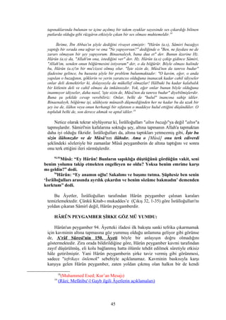 tapınaklarında bulunan ve içine açılmış bir takım oyuklar sayesinde ses çıkardığı bilinen
putlarda olduğu gibi rüzgârın etkisiyle çıkan bir ses olması muhtemeldir.18
İkrime, İbn Abbas'ın şöyle dediğini rivayet etmiştir: "Hârûn (a.s), Sâmiri buzağıyı
yaptığı bir sırada ona uğrar ve ona "Ne yapıyorsun?" dediğinde o "Ben, ne faydası ne de
zararı olmayan bir şey yapıyorum. Binaenaleyh, bana dua et" der. Bunun üzerine Hz.
Hârûn (a.s) da, "Allah'ım ona, istediğini ver" der. Hz. Hârûn (a.s) çekip gidince Sâmiri,
"Allah'ım, senden onun böğürmesini istiyorum" der, o da böğürür. Böyle olması halinde
bu, Hârûn (a.s)'ın bir mu'cizesi olmuş olur. "İşte sizin de, Mûsâ'nın da tanrısı budur"
ifadesine gelince, bu hususta şöyle bir problem bulunmaktadır: "O kavim, eğer, o anda
yapılan o buzağının, göklerin ve yerin yaratıcısı olduğuna inanacak kadar cahil idiyseler
onlar deli demektirler ki, dolayısıyla da mükellef olmazlar! Hâlbuki bu kadar kalabalık
bir kitlenin deli ve cahil olması da imkânsızdır. Yok, eğer onlar bunun böyle olduğuna
inanmıyor idiyseler, daha nasıl, 'işte sizin de, Mûsâ'nın da tanrısı budur" diyebilmişlerdir.
Buna şu şekilde cevap verebiliriz: Onlar, belki de "hulul" inancına sahip idiler.
Binaenaleyh, böğürme işi, ulûhiyete münasib düşmediğinden her ne kadar bu da uzak bir
şey ise de, ilâhın veya onun herhangi bir sıfatının o maddeye hulul ettiğini düşündüler. O
topluluk belki de, son derece ahmak ve aptal idiler.19
Netice olarak tekrar söylüyoruz ki, İsrâîloğulları "altın buzağı"ya değil "altın"a
tapmışlardır. Sâmirî'nin kafalarına soktuğu şey, altına tapmanın Allah'a tapmaktan
daha iyi olduğu fikridir. İsrâîloğulları da, altına taptıkları yetmezmiş gibi, İşte bu
sizin ilâhınızdır ve de Mûsâ'nın ilâhıdır. Ama o [Mûsâ] onu terk ediverdi
şeklindeki sözleriyle bir zamanlar Mûsâ peygamberin de altına taptığını ve sonra
onu terk ettiğini ileri sürmüşlerdir.
92,93
Mûsâ: “Ey Hârûn! Bunların sapıklığa düştüğünü gördüğün vakit, seni
benim yolumu takip etmekten engelleyen ne oldu? Yoksa benim emrime karşı
mı geldin?” dedi.
94
Hârûn: “Ey anamın oğlu! Sakalımı ve başımı tutma. Şüphesiz ben senin
‘İsrâîloğulları arasında ayrılık çıkardın ve benim sözüme bakmadın’ demenden
korktum” dedi.
Bu Âyetler, İsrâîloğulları tarafından Hârûn peygamber çalınan karaları
temizlemektedir. Çünkü Kitab-ı mukaddes’e (Çıkış 32, 1-35) göre İsrâîloğulları'nı
yoldan çıkaran Sâmirî değil, Hârûn peygamberdir.
HÂRÛN PEYGAMBER ŞİRKE GÖZ MÜ YUMDU:
Hârûn'un peygamber 94. Âyetteki ifadesi ilk bakışta sanki tefrika çıkarmamak
için kavminin altına tapmasına göz yummuş olduğu anlamına geliyor gibi görünse
de, A'râf Sûresi'nin 150. Âyeti böyle bir anlayışın doğru olmadığını
göstermektedir. Zira orada bildirildiğine göre, Hârûn peygamber kavmi tarafından
zayıf düşürülmüş, eli kolu bağlanmış hatta ölümle tehdit edilmek sûretiyle etkisiz
hâle getirilmiştir. Yani Hârûn peygamberin şirke taviz vermiş gibi görünmesi,
sadece "tefrikayı önlemek" sebebiyle açıklanamaz. Kavminin baskısıyla karşı
karşıya gelen Hârûn peygamber, zaten yoldan çıkmış olan halkın bir de kendi
18
(Muhammed Esed; Kur’an Mesajı)
19
(Râzi; Mefâtibu'-l Gayb ilgili Âyetlerin açıklamaları)
45
 