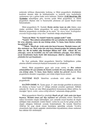 aralarında tefrikaya düşmesinden korkmuş ve Mûsâ peygamberin döndüğünde
kendisini durumu daha da kötüleştirmekle ve kontrolü iyice kaybetmekle
suçlamaması için o gelene kadar sessiz kalmıştır. Nitekim A'râf Sûresi'nin 150.
Âyetinden anlaşıldığına göre, kavmin içinde Mûsâ peygambere ve Hârûn
peygambere düşman olan ve huzursuzluk çıkmasına yol açacak birçok kimse
bulunmaktadır.
Mûsâ peygamberin 93. Âyetteki Benim emrime isyan mı ettin ifadesi, onun
oradan ayrılırken Hârûn peygambere bir şeyler emrettiğini göstermektedir.
Hârûn'un peygamberin cevabından da bu emrin "Ne olursa olsun, İsrâîloğulları
arasında bozgunculuğa sebep olma!" mealinde olduğu anlaşılmaktadır.
95
Sonra da Mûsâ: “Ey Samirî! Senin bu yaptığın nedir?” dedi.
96
Samirî: “Ben onların anlamadıkları bir şeyi anladım da elçinin eserinden
bir avuç almıştım, sonra da onu fırlatıp attım. Ve bunu, bana böylece nefsim
hoş gösterdi” dedi.
97,98
Mûsâ: “Haydi git. Artık senin için hayat boyunca ‘Benimle temas yok’
diye söylemen var. Hem senin için asla karşı çıkamayacağın bir buluşma günü
daha var. Bir de kulluk edip durduğun ilâhına bak” dedi. –Elbette Biz onu
yakacağız, sonra da kesinlikle onu bol suda kökünden yıkacağız. Sizin ilâhınız,
ancak Kendisinden başka hiçbir ilâh bulunmayan Allah'tır. Şüphesiz ki O bilgi
yönünden her şeyi kuşatmıştır.–
Bu Âyet grubunda, Mûsâ peygamberin Sâmirî'ye İsrâîloğullarını yoldan
çıkarma sebebini sormasıyla başlayan konuşmalar yer almaktadır.
Sâmirî, Mûsâ peygambere gayet açık cevap vermiş ve Ben onların
anlamadıkları bir şeyi anladım da Elçinin eserinden bir avuç almıştım, sonra da
onu fırlatıp attım. Ve bunu, bana böylece nefsim hoş gösterdi diyerek Mûsâ
peygamberin dininden vazgeçtiğini, yani irtidat ettiğini beyan etmiştir.
ÂYETTEKİ ELÇİ: Sâmirî'nin cevabında sözü edilen elçi Mûsâ
peygamberdir.
ELÇİNİN ESERİ: 96. Âyette geçen ‫اثر‬ - eser sözcüğü genellikle iz anlamıyla
ele alınmış ve bunun "ayak izi" olduğu yönünde yorumlar yapılmıştır. Hâlbuki
yukarıda 84. Âyette yer alan Mûsâ peygamberin konuşmasına dikkat edilirse, bu
sözcüğün "öğreti, risâlet, onlara tebliğ edilenler" anlamında olduğu görülür.
Mûsâ peygamberin Sâmirî'ye yönelttiği Haydi çek git! Artık senin için hayat
boyunca, 'Benimle temas yok' diye söylemen var şeklindeki sözleri, Sâmirî'nin
sadece kavminden sürgün edilmediğini, aynı zamanda sosyal hayattan da sürgün
edildiğini ifade etmektedir. Çünkü Sâmirî, verilen bu ceza ile her gittiği yerde bir
sürgün olduğunu bildirmek zorunda bırakılmaktadır. Bu konuda Sâmirî'nin
Allah'tan bir azap olarak cüzam hastalığına uğratıldığı yolunda, Tevrât'ın
cüzamlılarla ilgili olarak aşağıdaki cümlelerinden kaynaklanmış olması muhtemel
bazı iddialar ileri sürülmüştür:
46
 