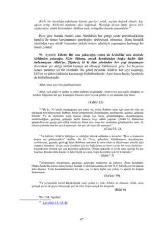 Böyle bir hastalığa yakalanan kişinin giysileri yırtık, saçları dağınık olmalı; kişi
ağzını örtüp, 'Kirliyim! Kirliyim! diye bağırmalı. Hastalığı devam ettiği sürece kirli
sayılacaktır, çünkü kirlenmiştir. Halktan uzak, ordugâhın dışında yaşamalıdır.20
Bize göre burada önemli olan, Sâmirî'nin her gittiği yerde çevresindekilere
kendisi ile temas kurulmaması gerektiğini söyleyecek olmasıdır. Bunu hastalık
yüzünden veya ahlâkî bakımdan yaftalı olması sebebiyle yapmasının herhangi bir
önemi yoktur.
98. Âyetteki Elbette Biz onu yakacağız, sonra da kesinlikle onu denizde
kökünden yıkacağız. Sizin ilâhınız, ancak kendisinden başka hiçbir ilâh
bulunmayan Allah'tır. Şüphesiz ki O ilim yönünden her şeyi kuşatmıştır
ifadesinin yer aldığı bölüm kıssaya ait olmayıp Rabbimizin genel bir beyanını
içeren parantez içi bir cümledir. Bu genel beyanda Allah'ın her şeyi kuşattığı,
küfrün ve şirkin kökünün kazınacağı bildirilmektedir. Aynı husus başka Âyetlerde
de bildirilmektedir:
Allah, onun için rızkı güzelleştirmiştir.
12
Allah, yedi göğü ve yerden de onlar kadarını oluşturandır. Allah'ın her şeye kâdir olduğunu ve
Allah'ın bilgisinin, her şeyi kuşattığını bilesiniz diye buyruk gökler ve yer arasında iner durur.
(Talâk/ 12)
25-28
De ki: “O tehdit olunduğunuz şey yakın mı, yoksa Rabbim onun için uzun bir süre mi
tanıyacak ben bilmiyorum. Rabbim, bütün görülmeyeni, duyulmayanı, sezilmeyeni, geçmişi, geleceği
bilendir. Ve de elçilerden seçip hoşnut olduğu kişi hariç, göstermediğine, duyurmadığına,
sezdirmediğine, geçmişe, geleceğe hiçbir kimseyi bilgi sahibi yapmaz. Çünkü O, Rablerinin
gönderdiklerini gereği gibi tebliğ ettiklerini bilsin diye onun her tarafından gözetleyiciler salar. O,
onların yanında olan her şeyi kuşatmıştır, her şeyi de sayısı ile saymıştır.”
(Cinn/25- 28)
3,4
Ve kâfirler; Allah'ın ilâhlığını ve rabliğini bilerek reddeden o kimseler: “Bize o kıyâmetin
kopuş anı gelmeyecektir” dediler. De ki: “Evet, gelecektir. Görülmeyeni, duyulmayanı,
sezilmeyeni, geçmişi, geleceği bilen Rabbime andolsun ki iman eden ve düzeltmeye yönelik işler
yapan o kimselere –ki işte onlar kendileri için bir bağışlanma ve hatırı sayılır bir rızık olanlardır–
karşılıklarını vermek için size kesinlikle gelecektir. O'ndan göklerde ve yerde zerre ağırlığı bir şey
kaçmaz. Bundan daha küçük ve daha büyük ne varsa, hepsi kesinlikle açık bir kitaptadır.”
(Sebe''/ 3)
59
Görünmezin, duyulmazın, geçmişin, geleceğin anahtarları da yalnızca O'nun katındadır.
O'ndan başka hiç kimse onları bilmez. Karada ve denizde olanları da bilir O. O bilmeksizin bir yaprak
dahi düşmez. Yerin karanlıklarındaki bir tane, yaş ve kuru hiçbir şey yoktur ki apaçık bir kitapta
bulunmasın.
(En'âm/ 59)
6
Ve yeryüzünde hiçbir küçük-büyük canlı yoktur ki, rızkı Allah'a ait olmasın. Allah, onun
yerleşik yerini de geçici bulunduğu yeri de bilir. Hepsi apaçık bir kitaptadır.
(Hûd/ 6)
99–104. Ayetler:
20
Levililer 13: 45-46
47
 