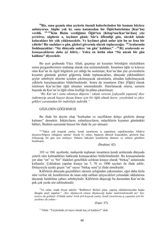 99
Biz, sana geçmiş olan şeylerin önemli haberlerinden bir kısmını böylece
anlatıyoruz. Şüphe yok ki, sana katımızdan bir Öğüt/hatırlatma [Kur’ân]
verdik. 101-102
Kim Bizim verdiğimiz Öğüt'ten [Kitap'tan/Kur’ân'dan] yüz
çevirirse, şüphesiz o, kıyâmet günü; Sûr'a üflendiği gün, sürekli içinde
kalacakları bir yük yüklenecektir. Ve kıyâmet günü onlar için bu ne fena bir
yüktür! Biz suçluları o gün, gözleri gövermiş olarak toplayacağız. 103
Aralarında
fısıldaşacaklar: “Siz dünyada sadece ‘on gün’ kaldınız.” –104
Biz aralarında ne
konuşacaklarını daha iyi biliriz.– Yolca en üstün olan “Siz ancak bir gün
kaldınız” diyecektir.
Bu ayet grubunda Yüce Allah, geçmişe ait kıssaları bitirdiğini söyledikten
sonra peygamberimizi muhatap alarak ona seslenmektedir. İnsanlara öğüt ve kılavuz
olan Kur’an ile ilgili bilgilerin yer aldığı bu seslenişte; Kur’an’dan yüz çevirenlerin
kıyamet gününde gözleri göğermiş hâlde toplanacakları, dünyada yüklendikleri
şeyler sebebiyle ahirette içinden çıkılmayacak sıkıntılarla, altından kalkılmayacak
yüklerle karşılaşacakları bildirilmektedir. Sonra da insanların Zikir [Öğüt] olarak
nitelenen Kur’an’dan öğüt almaları istenmektedir. Hatırlanacak olursa, surenin
başında da Kur’an’ın öğüt olma özelliği ön plâna çıkarılmıştı:
“Biz Kur’an’ı sana sıkıntıya düşesin / sıkıntı veresin [eşkıyalık yapasın] diye
indirmeyip ancak haşyet duyan kimse için bir öğüt olmak üzere; yeryüzünü ve yüce
gökleri yaratandan bir indirilişle indirdik.”
GÖZLERİN GÖĞERMESİ
Bu ifade bir deyim olup “korkudan ve zayıflıktan dolayı gözlerin donup
kalması” demektir. İnkârcıların, yalanlayıcıların, müşriklerin kıyamet günündeki
hâlleri, İbrahim suresinde benzer bir ifade ile yer almıştır:
42,43
Sakın şirk koşarak yanlış; kendi zararlarına iş yapanların yaptıklarından Allah'ın
duyarsız/bilgisiz olduğunu sanma! Ancak O, onları, başlarını dikerek koşacakları, gözlerin dışa
fırlayacağı bir gün için erteliyor. Onların bakışları kendilerine dönmez ve onların gönülleri
bomboştur.
(İbrahim/ 42)
103 ve 104. ayetlerde, mahşerde toplanan insanların kendi aralarında dünyada
yeterli süre kalmadıkları hakkında konuşacakları bildirilmektedir. Bu konuşmalarda
yer alan “on” ve “bir” ifadeleri genellikle azlıktan kinaye olarak “birkaç” anlamında
kullanılır. Çokluktan yapılan kinaye ise 7, 70 ve 1000 sayıları ile ifade edilir.
Dolayısıyla ayette geçen “on” sayısı “birkaç sene”yi ifade etmektedir.
Kâfirlerin dünyada geçirdikleri sürenin azlığından yakınmaları, eğer daha fazla
süre verilse idi, kendilerinin de iman edip salihatı işleyecekleri yolundaki iddialarına
dayanak bulabilme çabası sebebiyledir. Kâfirlerin düşeceği bu durumdan Kur’an’da
pek çok yerde söz edilmektedir:
37
Ve onlar, orada feryat ederler: “Rabbimiz! Bizleri çıkar, yapmış olduklarımızdan başka
düzgün amel yapalım.” –Sizi, düşünecek olanın düşüneceği kadar ömürlendirmedik mi? Size
uyarıcı da gelmişti. O hâlde tadın! Artık şirk koşarak yanlış; kendi zararlarına iş yapanlar için bir
yardımcı da yoktur.–
(Fatır/ 37)
112
Allah: “Yeryüzünde yıl sayısı olarak kaç yıl kaldınız?” dedi.
48
 