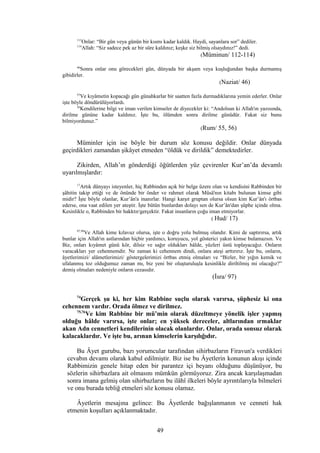 113
Onlar: “Bir gün veya günün bir kısmı kadar kaldık. Haydi, sayanlara sor” dediler.
114
Allah: “Siz sadece pek az bir süre kaldınız; keşke siz bilmiş olsaydınız!” dedi.
(Müminun/ 112-114)
46
Sonra onlar onu görecekleri gün, dünyada bir akşam veya kuşluğundan başka durmamış
gibidirler.
(Naziat/ 46)
55
Ve kıyâmetin kopacağı gün günahkarlar bir saatten fazla durmadıklarına yemin ederler. Onlar
işte böyle döndürülüyorlardı.
56
Kendilerine bilgi ve iman verilen kimseler de diyecekler ki: “Andolsun ki Allah'ın yazısında,
dirilme gününe kadar kaldınız. İşte bu, ölümden sonra dirilme günüdür. Fakat siz bunu
bilmiyordunuz.”
(Rum/ 55, 56)
Müminler için ise böyle bir durum söz konusu değildir. Onlar dünyada
geçirdikleri zamandan şikâyet etmeden “öldük ve dirildik” demektedirler.
Zikirden, Allah’ın gönderdiği öğütlerden yüz çevirenler Kur’an’da devamlı
uyarılmışlardır:
17
Artık dünyayı isteyenler, hiç Rabbinden açık bir belge üzere olan ve kendisini Rabbinden bir
şâhitin takip ettiği ve de önünde bir önder ve rahmet olarak Mûsâ'nın kitabı bulunan kimse gibi
midir? İşte böyle olanlar, Kur’ân'a inanırlar. Hangi karşıt gruptan olursa olsun kim Kur’ân'ı örtbas
ederse, ona vaat edilen yer ateştir. İşte bütün bunlardan dolayı sen de Kur’ân'dan şüphe içinde olma.
Kesinlikle o, Rabbinden bir hakktır/gerçektir. Fakat insanların çoğu iman etmiyorlar.
( Hud/ 17)
97,98
Ve Allah kime kılavuz olursa, işte o doğru yolu bulmuş olandır. Kimi de saptırırsa, artık
bunlar için Allah'ın astlarından hiçbir yardımcı, koruyucu, yol gösterici yakın kimse bulamazsın. Ve
Biz, onları kıyâmet günü kör, dilsiz ve sağır oldukları hâlde, yüzleri üstü toplayacağız. Onların
varacakları yer cehennemdir. Ne zaman ki cehennem dindi, onlara ateşi arttırırız. İşte bu, onların,
âyetlerimizi/ alâmetlerimizi/ göstergelerimizi örtbas etmiş olmaları ve “Bizler, bir yığın kemik ve
ufalanmış toz olduğumuz zaman mı, biz yeni bir oluşturuluşla kesinlikle diriltilmiş mi olacağız?”
demiş olmaları nedeniyle onların cezasıdır.
(İsra/ 97)
74
Gerçek şu ki, her kim Rabbine suçlu olarak varırsa, şüphesiz ki ona
cehennem vardır. Orada ölmez ve dirilmez.
75,76
Ve kim Rabbine bir mü’min olarak düzeltmeye yönelik işler yapmış
olduğu hâlde varırsa, işte onlar; en yüksek dereceler, altlarından ırmaklar
akan Adn cennetleri kendilerinin olacak olanlardır. Onlar, orada sonsuz olarak
kalacaklardır. Ve işte bu, arınan kimselerin karşılığıdır.
Bu Âyet gurubu, bazı yorumcular tarafından sihirbazların Firavun'a verdikleri
cevabın devamı olarak kabul edilmiştir. Biz ise bu Âyetlerin konunun akışı içinde
Rabbimizin genele hitap eden bir parantez içi beyanı olduğunu düşünüyor, bu
sözlerin sihirbazlara ait olmasını mümkün görmüyoruz. Zira ancak karşılaşmadan
sonra imana gelmiş olan sihirbazların bu ilâhî ilkeleri böyle ayrıntılarıyla bilmeleri
ve onu burada tebliğ etmeleri söz konusu olamaz.
Âyetlerin mesajına gelince: Bu Âyetlerde bağışlanmanın ve cenneti hak
etmenin koşulları açıklanmaktadır.
49
 