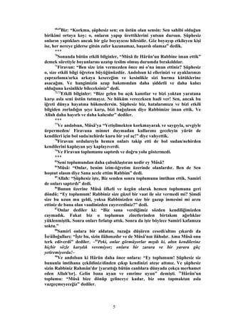 68,69
Biz: “Korkma, şüphesiz sen; en üstün olan sensin: Sen sahibi olduğun
birikimi ortaya koy; o, onların yapıp ürettiklerini yutsun dursun. Şüphesiz
onların yaptıkları ancak bir göz boyayıcısı hilesidir. Göz boyayıp etkileyen kişi
ise, her nereye giderse gitsin zafer kazanamaz, başarılı olamaz” dedik.
***
70
Sonunda bütün etkili bilginler, “Mûsâ ile Hârûn'un Rabbine iman ettik”
demek sûretiyle boyunlarını uzatıp teslim olmuş durumda bırakıldılar.
71
Firavun: “Ben size izin vermezden önce mi o'na iman ettiniz? Şüphesiz
o, size etkili bilgi öğreten büyüğünüzdür. Andolsun ki ellerinizi ve ayaklarınızı
çaprazlama/arka arkaya keseceğim ve kesinlikle sizi hurma kütüklerine
asacağım. Ve hangimizin azap bakımından daha şiddetli ve daha kalıcı
olduğunu kesinlikle bileceksiniz” dedi.
72,73
Etkili bilginler: “Bize gelen bu açık kanıtlar ve bizi yoktan yaratana
karşı asla seni üstün tutmayız. Ne hüküm vereceksen hadi ver! Sen, ancak bu
iğreti dünya hayatına hükmedersin. Şüphesiz biz, hatalarımıza ve bizi etkili
bilgiden zorladığın şeye karşı, bizi bağışlasın diye Rabbimize iman ettik. Ve
Allah daha hayırlı ve daha kalıcıdır” dediler.
***
77
Ve andolsun, Mûsâ'ya “Yetişilmekten korkmayarak ve saygıyla, sevgiyle
ürpermeden/ Firavuna minnet duymadan kullarımı geceleyin yürüt de
kendileri için bol suda/nehirde kuru bir yol aç!” diye vahyettik.
78
Firavun ordularıyla hemen onları takip etti de bol sudan/nehirden
kendilerini kaplayan şey kaplayıverdi.
79
Ve Firavun toplumunu saptırdı ve doğru yolu göstermedi.
***
83
Seni toplumundan daha çabuklaştıran nedir ey Mûsâ?
84
Mûsâ: “Onlar, benim izim-öğretim üzerinde olanlardır. Ben de Sen
hoşnut olasın diye Sana acele ettim Rabbim” dedi.
85
Allah: “Şüphesiz işte, Biz senden sonra toplumunu imtihan ettik. Samirî
de onları saptırdı” dedi.
86
Bunun üzerine Mûsâ öfkeli ve üzgün olarak hemen toplumuna geri
döndü; “Ey toplumum! Rabbiniz size güzel bir vaat ile söz vermedi mi? Şimdi
size bu uzun mu geldi, yoksa Rabbinizden size bir gazap inmesini mi arzu
ettiniz de bana olan vaadinizden cayıverdiniz?” dedi.
87
Onlar dediler ki: “Biz sana verdiğimiz sözden kendiliğimizden
caymadık. Fakat biz o toplumun zînetlerinden birtakım ağırlıklar
yüklenmiştik. Sonra onları fırlatıp attık. Sonra da işte böylece Samirî kafamıza
soktu.”
88
Samirî onlara bir aldatan, tuzağa düşüren cesedi/altını çıkardı da
İsrâîloğulları: “İşte bu, sizin ilâhınızdır ve de Mûsâ'nın ilâhıdır. Ama Mûsâ onu
terk ediverdi” dediler. –89
Peki, onlar görmüyorlar mıydı ki, altın kendilerine
hiçbir sözle karşılık veremiyor; onlara bir zarara ve bir yarara güç
yetiremiyordu!–
90
Ve andolsun ki Hârûn daha önce onlara: “Ey toplumum! Şüphesiz siz
bununla imtihana çekildiniz/dinden çıkıp kendinizi ateşe attınız. Ve şüphesiz
sizin Rabbiniz Rahmân'dır [yarattığı bütün canlılara dünyada çokça merhamet
eden Allah'tır]. Gelin bana uyun ve emrime uyun” demişti. 91
Hârûn'un
toplumu: “Mûsâ bize dönüp gelinceye kadar, biz ona tapmaktan asla
vazgeçmeyeceğiz” dediler.
5
 