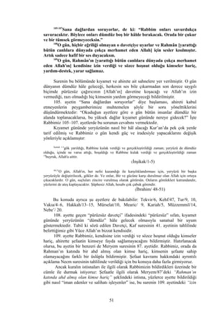 105-107
Sana dağlardan soruyorlar, de ki: “Rabbim onları savurdukça
savuracaktır. Böylece onları dümdüz boş bir hâlde bırakacak. Orada bir çukur
ve bir tümsek görmeyeceksin.”
108
O gün, hiçbir eğriliği olmayan o davetçiye uyarlar ve Rahmân [yarattığı
bütün canlılara dünyada çokça merhamet eden Allah] için sesler kısılmıştır.
Artık sadece hafif bir ses duyacaksın.
109
O gün, Rahmân'ın [yarattığı bütün canlılara dünyada çokça merhamet
eden Allah'ın] kendisine izin verdiği ve sözce hoşnut olduğu kimseler hariç,
yardım-destek, yarar sağlamaz.
Surenin bu bölümünde kıyamet ve ahirete ait sahnelere yer verilmiştir. O gün
dünyanın dümdüz hâle geleceği, herkesin ses bile çıkarmadan son derece saygılı
biçimde pürüzsüz çağırıcının [Allah’ın] davetine koşacağı ve Allah’ın izin
vermediği, razı olmadığı hiç kimsenin yardım görmeyeceği bildirilmiştir.
105. ayetin “Sana dağlardan soruyorlar” diye başlaması, ahireti kabul
etmeyenlerin peygamberimize muhtemelen şöyle bir soru yönelttiklerini
düşündürmektedir: “Okuduğun ayetlere göre o gün bütün insanlar dümdüz bir
alanda toplanacaklarsa, bu yüksek dağlar kıyamet gününde nereye gidecek?” İşte
Rabbimiz 105–107. ayetlerde bu sorunun cevabını vermektedir.
Kıyamet gününde yeryüzünün nasıl bir hâl alacağı Kur’an’da pek çok yerde
tarif edilmiş ve Rabbimiz o gün kendi güç ve iradesiyle yapacaklarını değişik
yönleriyle açıklamıştır:
İnşikak 1-5
gök yarıldığı, Rabbine kulak verdiği ve gerçekleştirildiği zaman; yeryüzü de dümdüz
olduğu, içinde ne varsa attığı, boşaldığı ve Rabbine kulak verdiği ve gerçekleştirildiği zaman
19
buyruk, Allah'a aittir.
(İnşikak/1-5)
48-51
O gün, Allah'ın, her nefsi kazandığı ile karşılıklandırması için, yeryüzü bir başka
yeryüzüyle değiştirilecek, gökler de. Ve onlar, Bir ve gücüne karşı durulmaz olan Allah için ortaya
çıkacaklardır. O gün, suçluları zincire vurulmuş olarak görürsün. Onların gömlekleri katrandandır,
yüzlerini de ateş kaplayacaktır. Şüphesiz Allah, hesabı çok çabuk görendir.
(İbrahim/ 48-51)
Bu konuda ayrıca şu ayetlere de bakılabilir: Tekvir/6, Kehf/47, Tur/9, 10,
Vakıa/4–6, Hakkah/13–15, Mürselat/10, Mearic/ 9, Kariah/5, Müzzemmil/14,
Nebe’/ 20.
108. ayette geçen “pürüzsüz davetçi” ifadesindeki “pürüzsüz” sıfatı, kıyamet
gününde yeryüzünün “dümdüz” hâle gelecek olmasıyla sanatsal bir uyum
göstermektedir. Tabiî ki sözü edilen Davetçi, Kaf suresinin 41. ayetinin tahlilinde
belirttiğimiz gibi Yüce Allah’ın bizzat kendisidir.
109. ayette Rabbimiz, kendisine izin verdiği ve sözce hoşnut olduğu kimseler
hariç, ahirette şefaatin kimseye fayda sağlamayacağını bildirmiştir. Hatırlanacak
olursa, bu ayetin bir benzeri de Meryem suresinin 87. ayetidir. Rabbimiz, orada da
Rahman’ın katında bir ahd almış olan kimse hariç, kimsenin şefaate sahip
olamayacağını farklı bir üslûpla bildirmiştir. Şefaat kavramı hakkındaki ayrıntılı
açıklama Necm suresinin tahlilinde verildiği için bu konuya daha fazla girmiyoruz.
Ancak kuralın istisnaları ile ilgili olarak Rabbimizin bildirdikleri üzerinde bir
cümle ile durmak istiyoruz: Şefaatle ilgili olarak Meryem/87’deki “Rahman’ın
katında ahd almış olan kimse hariç” şeklindeki istisna, yüzlerce ayette bildirildiği
gibi nasıl “iman edenler ve salihatı işleyenler” ise, bu surenin 109. ayetindeki “izin
51
 