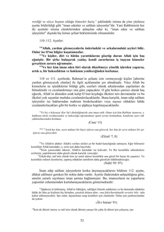 verdiği ve sözce hoşnut olduğu kimseler hariç” şeklindeki istisna da yine yüzlerce
ayette bildirildiği gibi “iman edenler ve salihatı işleyenler”dir. Yani Rabbimizin her
iki ayetteki istisna cümlelerinden anlaşılan odur ki, “iman eden ve salihatı
işleyenler” dışında hiç kimse şefaat beklentisinde olmamalıdır.
110–112. Ayetler:
110
Allah, yardım görmeyenlerin önlerindeki ve arkalarındaki şeyleri bilir.
Onlar ise O'nu bilgice kuşatamazlar.
111
Ve kişiler, diri ve bütün yarattıklarını gözetip duran Allah için baş
eğmiştir. Bir şirke bulaşarak yanlış; kendi zararlarına iş taşıyan kimseler
gerçekten zarara uğramıştır.
112
Ve her kim iman eden biri olarak düzeltmeye yönelik işlerden yaparsa,
artık o, bir haksızlıktan ve hakkının yenileceğinden korkmaz.
110 ve 111. ayetlerde, Rahman’ın şefaate izin vermeyeceği kişiler [ahirette
yardım görmeyecek olanlar] ile ilgili açıklamalar yer almaktadır. Yüce Allah bu
kimselerin ne işlediklerini bildiği gibi, eserleri olarak arkalarından yapılanları da
bilmektedir ve cezalandırmayı ona göre yapacaktır. O gün herkes çaresiz olarak baş
eğecek, Allah’ın dininden uzak kalıp O’nun koyduğu ilkelere ters davrananlar ve bu
ilkeleri yok sayanlar mutlaka cezalandırılacaklardır. Buna karşılık, iman edip salihatı
işleyenler ise haklarından mahrum bırakılacakları veya suçsuz oldukları hâlde
cezalandırılacakları gibi bir korku ve şüpheye kapılmayacaklardır.
13
Ve biz o kılavuzu/ Kur’ân'ı dinlediğimizde ona iman ettik. Onun için kim Rabbine inanırsa, o
hakkının eksik verilmesinden ve haksızlığa uğramaktan/ aptal yerine konmaktan, kendisine aşırı yük
yüklenilmesinden korkmaz.
(Cinn/ 13)
Zilzal 7,8
Artık her kim, zerre miktarı bir hayır işlerse onu görecek, her kim de zerre miktarı bir şer
işlerse onu görecektir.
(Zilzal/ 7, 8)
95
Ve Allah'ın ahdini/ Allah'a verilen sözleri az bir bedel karşılığında satmayın. Eğer bilirseniz
kesinlikle Allah katındaki; o, sizin için daha hayırlıdır.
96
Sizin yanınızdaki tükenir, Allah'ın katındaki ise kalıcıdır. Ve Biz kesinlikle sabredenlere
ecirlerini, yaptıklarının daha güzeli olarak karşılık vereceğiz.
97
Erkek-dişi, mü’min olarak kim iyi amel işlerse kesinlikle onu güzel bir hayat ile yaşatırız. Ve
kesinlikle onların ücretlerini, yapmış oldukları amellerin daha güzeliyle ödüllendireceğiz.
(Nahl/ 95–97)
İman edip salihatı işleyenlerin korku duymayacaklarını bildiren 112. ayette,
dikkat edilmesi gereken bir nokta daha vardır. Ayetin ifadesinden anlaşıldığına göre,
amelin yararlı sayılması iman şartına bağlanmıştır. Bu, imansızların ne yaparlarsa
yapsınlar cehennemden kurtulamayacaklarını göstermektedir:
91
Şüphesiz ki küfretmiş; Allah'ın ilâhlığını, rabliğini bilerek reddetmiş ve bu durumda oldukları
hâlde de ölen şu kişilerin hiç birinden, yeryüzü dolusu altın –onu fidye/kurtulmalık verseler bile– asla
kabul edilmeyecektir. İşte onlar, dayanılmaz azap kendileri için olanlardır. Onlar için yardımcılardan
da yoktur.
(Âl-i Imran/ 91)
19
Kim de âhireti isterse ve mü’min olarak âhirete yaraşır bir çaba ile âhiret için çalışırsa, işte
52
 