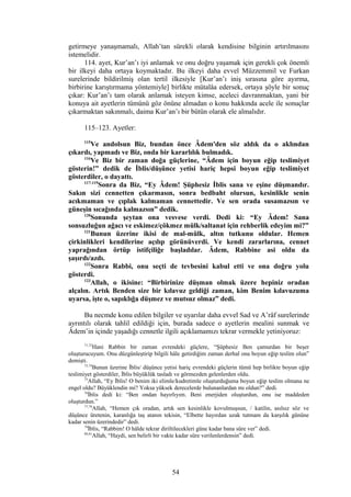 getirmeye yanaşmamalı, Allah’tan sürekli olarak kendisine bilginin artırılmasını
istemelidir.
114. ayet, Kur’an’ı iyi anlamak ve onu doğru yaşamak için gerekli çok önemli
bir ilkeyi daha ortaya koymaktadır. Bu ilkeyi daha evvel Müzzemmil ve Furkan
surelerinde bildirilmiş olan tertil ilkesiyle [Kur’an’ı iniş sırasına göre ayırma,
birbirine karıştırmama yöntemiyle] birlikte mütalâa edersek, ortaya şöyle bir sonuç
çıkar: Kur’an’ı tam olarak anlamak isteyen kimse, aceleci davranmaktan, yani bir
konuya ait ayetlerin tümünü göz önüne almadan o konu hakkında acele ile sonuçlar
çıkarmaktan sakınmalı, daima Kur’an’ı bir bütün olarak ele almalıdır.
115–123. Ayetler:
115
Ve andolsun Biz, bundan önce Âdem'den söz aldık da o aklından
çıkardı, yapmadı ve Biz, onda bir kararlılık bulmadık.
116
Ve Biz bir zaman doğa güçlerine, “Âdem için boyun eğip teslimiyet
gösterin!” dedik de İblis/düşünce yetisi hariç hepsi boyun eğip teslimiyet
gösterdiler, o dayattı.
117-119
Sonra da Biz, “Ey Âdem! Şüphesiz İblis sana ve eşine düşmandır.
Sakın sizi cennetten çıkarmasın, sonra bedbaht olursun, kesinlikle senin
acıkmaman ve çıplak kalmaman cennettedir. Ve sen orada susamazsın ve
güneşin sıcağında kalmazsın” dedik.
120
Sonunda şeytan ona vesvese verdi. Dedi ki: “Ey Âdem! Sana
sonsuzluğun ağacı ve eskimez/çökmez mülk/saltanat için rehberlik edeyim mi?”
121
Bunun üzerine ikisi de mal-mülk, altın tutkunu oldular. Hemen
çirkinlikleri kendilerine açılıp görünüverdi. Ve kendi zararlarına, cennet
yaprağından örtüp istifçiliğe başladılar. Âdem, Rabbine asi oldu da
şaşırdı/azdı.
122
Sonra Rabbi, onu seçti de tevbesini kabul etti ve ona doğru yolu
gösterdi.
123
Allah, o ikisine: “Birbirinize düşman olmak üzere hepiniz oradan
alçalın. Artık Benden size bir kılavuz geldiği zaman, kim Benim kılavuzuma
uyarsa, işte o, sapıklığa düşmez ve mutsuz olmaz” dedi.
Bu necmde konu edilen bilgiler ve uyarılar daha evvel Sad ve A’râf surelerinde
ayrıntılı olarak tahlil edildiği için, burada sadece o ayetlerin mealini sunmak ve
Âdem’in içinde yaşadığı cennetle ilgili açıklamamızı tekrar vermekle yetiniyoruz:
71,72
Hani Rabbin bir zaman evrendeki güçlere, “Şüphesiz Ben çamurdan bir beşer
oluşturucuyum. Onu düzgünleştirip bilgili hâle getirdiğim zaman derhal ona boyun eğip teslim olun”
demişti.
73,74
Bunun üzerine İblis/ düşünce yetisi hariç evrendeki güçlerin tümü hep birlikte boyun eğip
teslimiyet gösterdiler, İblis büyüklük tasladı ve görmezden gelenlerden oldu.
75
Allah, “Ey İblis! O benim iki elimle/kudretimle oluşturduğuma boyun eğip teslim olmana ne
engel oldu? Büyüklendin mi? Yoksa yüksek derecelerde bulunanlardan mı oldun?” dedi.
76
İblis dedi ki: “Ben ondan hayırlıyım. Beni enerjiden oluşturdun, onu ise maddeden
oluşturdun.”
77,78
Allah, “Hemen çık oradan, artık sen kesinlikle kovulmuşsun, / katilin, asılsız söz ve
düşünce üretenin, karanlığa taş atanın tekisin, “Elbette hayırdan uzak tutmam da karşılık gününe
kadar senin üzerindedir” dedi.
79
İblis, “Rabbim! O hâlde tekrar diriltilecekleri güne kadar bana süre ver” dedi.
80,81
Allah, “Haydi, sen belirli bir vakte kadar süre verilenlerdensin” dedi.
54
 