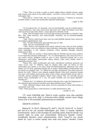 82,83
İblis, “Öyle ise en üstün, en güçlü, en şerefli, mağlûp edilmesi mümkün olmayan; mutlak
galip oluşuna yemin ederim ki ben onların hepsini; –içlerinden arıtılmış kulların hariç– kesinlikle
azdıracağım” dedi.
84
Allah dedi ki: “Gerçek budur. Ben de şu gerçeği söylüyorum: “85
Andolsun ki cehennemi
kesinlikle senden ve onların sana uyanlarından; hepinizden dolduracağım.”
( Sad/ 71–85)
11
Ve hiç kuşkusuz Biz, sizi oluşturduk, sonra sizi biçimlendirdik, sonra da evrendeki güçlere,
“Âdem'e/bilgilenmiş, vahiy almış insana boyun eğip teslim olun” dedik; İblis/düşünce yetisi hariç
onlar hemen boyun eğip teslim oldular; o, boyun eğip teslim olanlardan olmadı.
12
Allah, “Sana emrettiğim zaman, seni boyun eğip teslimiyet göstermekten ne alıkoydu?” dedi.
İblis, “Ben, ondan hayırlıyım; beni ateşten/enerjiden oluşturdun, onu da çamurdan/maddeden
oluşturdun” dedi.
13
Allah, “Öyleyse oradan hemen alçal, senin için orada büyüklük taslamak olmaz, hemen çık,
sen kesinlikle aşağılıklardansın” dedi.
14
İblis, “Yeniden diriltilecekleri güne kadar bana süre ver” dedi.
15
Allah, “Sen süre verilmişlerdensin” dedi.
16,17
İblis, “Öyleyse, beni azgınlığa itmene karşılık, andolsun ki ben, onlar için Senin dosdoğru
yoluna oturacağım, sonra yine andolsun ki onların önlerinden, arkalarından, sağlarından, sollarından
onlara sokulacağım ve Sen, çoklarını kendilerine verilen nimetlerin karşılığını ödeyenler
bulmayacaksın” dedi.
18
Allah, “Haydi, sen, yerilmiş ve itilmiş olarak oradan çık. Onlardan sana kim uyarsa, andolsun
ki sizin hepinizden cehennemi dolduracağım” 19
Ve, “Ey Âdem/bilgilenmiş, vahiy almış insan! Sen ve
eşin cennete yerleşin, dilediğiniz yerden de yiyin ve girift, çekişmenin kaynağı olan şu şeye
yaklaşmayın; malın-mülkün, paranın-pulun tutkunu olmayın, yoksa yanlış; kendine zararlı iş
yapanlardan olursunuz” dedi.
20
Derken İblis, onların kendilerinden gizli kalan çirkinliklerini kendilerine göstermek için
onlara vesvese verdi. Ve “Rabbiniz, başka bir sebepten dolayı değil, sırf ikinizin de birer
melek/iradesiz güç olmanız ya da sonsuz olarak kalıcılardan/gelişmeyen, değişmeyen birer varlık
olmanız için sizi girift, çekişmenin kaynağı olan şu şeyden; maldan-mülkten, paradan-puldan men
etti/ bunları size yasakladı” dedi. 21
Ve “Elbette ben, size öğüt verenlerdenim” diye onlara yemin etti/
kanıtlar ileri sürdü. 22
Böylece onları aldatarak aşağılığa düşürdü. Onlar girift, çekişmenin kaynağı
olan şeyin; malın-mülkün, paranın-pulun tadına varınca, hırsları, doyumsuzlukları devreye girdi ve
mal-mülk, para-pul istifçiliğine başladılar. Rableri onlara seslendi: “Ben, size mal-mülk, para-pul
tutkunu olmayı yasaklamadım mı ve size, ‘Bu şeytân, kesinlikle sizin için apaçık düşmandır’
demedim mi?”
23
Onlar/her ikisi, “Ey Rabbimiz! Biz kendimize haksızlık ettik ve eğer bizi bağışlamazsan ve
bize rahmetinle işlem yapmazsan kesinlikle zarara uğrayacaklardan oluruz!” dediler.
24
Allah, “Birbirinize düşman olarak alçalın, sizin için yeryüzünde bir süreye kadar kalmak ve
yararlanmak vardır” dedi.
25
Allah, “Orada yaşayacaksınız, orada öleceksiniz ve oradan çıkarılacaksınız” dedi.
( A’râf/ 11–27)
122. ayette bildirildiği gibi, Âdem’in içinde yaşarken isyan edip azgınlıkta
bulunduğu, sonra tövbe ettiği ve tövbesinin kabul edildiği cennetin neresi olduğu
hususu yine A’râf suresindeki açıklamamızda yer almaktadır:
ÂDEM’İN CENNETİ
Bakara/30, Ta Ha/55, Müminun/79, Sad/71, Hicr/26, İsra/61-65 ve Secde/7
gibi Kur’an’ın bir çok ayetinde bildirildiğine göre Âdem ve insanlar topraktan
yaratılmışlardır. Âdem ve tüm insanlığın ilk yaratıldığı toprak, başka bir âlemde veya
cennette değil, bu arzda, yani yeryüzündedir. Dolayısıyla buradaki “cennet”
sözcüğünden ahiretteki cennet anlaşılmamalıdır. Zaten “cennet”in esas sözcük
anlamı da “yeşili ve ormanı toprağı örten sulak arazi parçası” demektir. Cennet
55
 