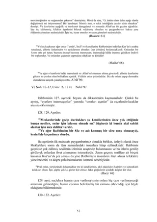 mercimeğinden ve soğanından çıkarsın” demiştiniz. Mûsâ da size, “O, üstün olanı daha aşağı olanla
değiştirmek mi istiyorsunuz? Bir kasabaya/ Mısır'a inin, o vakit istediğiniz şeyler sizin olacaktır”
demişti. Ve üzerlerine aşağılık ve meskenet damgalandı ve sonunda Allah'tan bir gazaba uğradılar.
İşte bu, küfretmiş; Allah'ın âyetlerini bilerek reddetmiş olmaları ve peygamberleri haksız yere
öldürmüş olmaları nedeniyledir. İşte bu, isyan etmeleri ve aşırı gitmeleri nedeniyledir.
(Bakara/ 61)
66
Ve hiç kuşkusuz eğer onlar Tevrât'ı, İncîl'i ve kendilerine Rablerinden indirilen Kur’ân'ı ayakta
tutsalardı, elbette üstlerinden ve ayaklarının altından [her yönden] besleneceklerdi. Onlardan bir
kısmı orta yol tutan; bazısına inanıp bazısına inanmayan, inanmadığı hâlde inanmış gözüken önderli
bir toplumdur. Ve onlardan çoğunun yapmakta oldukları ne kötüdür!
(Maide/ 66)
96
Ve eğer o kentlerin halkı inansalardı ve Allah'ın koruması altına girselerdi, elbette üzerlerine
gökten ve yerden olan bollukları açardık. Velâkin onlar yalanladılar. Biz de onları yapıp durmakta
olduklarına karşılık yakalayıverdik. A’râf 96:
Ve Nuh/ 10–12, Cinn/ 16, 17 ve Nahl/ 97.
Rabbimizin 127. ayetteki beyanı da dikkatlerden kaçmamalıdır. Çünkü bu
ayette, “ayetlere inanmayanlar” yanında “sınırları aşanlar” da cezalandırılacaklar
arasına eklenmiştir.
128, 129. Ayetler:
128
Meskenlerinde gezip durdukları şu kendilerinden önce yok ettiğimiz
bunca nesiller, onlar için kılavuz olmadı mı? Şüphesiz ki bunda akıl sahibi
olanlar için nice deliller vardır.
129
Ve eğer Rabbinden bir Söz ve adı konmuş bir süre sonu olmasaydı,
kesinlikle kaçınılmaz olurdu.
Bu ayetlerin ilk muhatabı peygamberimiz olmakla birlikte, dolaylı olarak önce
Mekkelilere sonra da tüm zamanlardaki insanlara hitap edilmektedir. Rabbimiz
geçmişte yok edilmiş nesillerin izlerinin araştırılıp bulunmasını ve bu izlerin gezilip
görülerek onlardan ibret alınmasını istemektedir. Zaten geçmiş nesillere ait birçok
kıssanın Kur’an’da yer alması da yine Rabbimizin insanların ibret alarak tefekküre
yönelmelerini ve doğru yolu bulmalarını istemesi sebebiyledir.
46
Peki onlar, yeryüzünde dolaşmadılar mı ki kendilerinin, akıl edecekleri kalpleri ve işitecekleri
kulakları olsun. İşte, şüphe yok ki, gözler kör olmaz, fakat göğüslerin içindeki kalpler kör olur.
(Hacc/ 46)
129. ayet, suçlulara hemen ceza verilmeyişinin onlara hiç ceza verilmeyeceği
anlamına gelmediğini, bunun cezanın belirlenmiş bir zamana ertelendiği için böyle
olduğunu bildirmektedir.
130–132. Ayetler:
57
 
