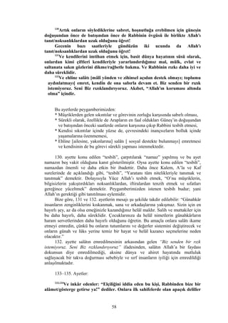 130
Artık onların söylediklerine sabret, hoşnutluğa erebilmen için güneşin
doğuşundan önce de batışından önce de Rabbinin övgüsü ile birlikte Allah'ı
tanıt/noksanlıklardan uzak olduğunu öğret!
Gecenin bazı saatleriyle gündüzün iki ucunda da Allah'ı
tanıt/noksanlıklardan uzak olduğunu öğret!
131
Ve kendilerini imtihan etmek için, basit dünya hayatının süsü olarak,
onlardan kimi çiftleri kendileriyle yararlandırdığımız mal, mülk, evlat ve
saltanata sakın gözlerini dikme/rağbetle bakma. Ve Rabbinin rızkı daha iyi ve
daha süreklidir.
132
Ve ehline salâtı [mâlî yönden ve zihinsel açıdan destek olmayı; toplumu
aydınlatmayı] emret, kendin de ona sabırla devam et. Biz senden bir rızık
istemiyoruz. Seni Biz rızıklandırıyoruz. Akıbet, “Allah'ın koruması altında
olma” içindir.
Bu ayetlerde peygamberimizden:
* Müşriklerden gelen sıkıntılar ve görevinin zorluğu karşısında sabırlı olması,
* Sürekli olarak, özellikle de Arapların en faal oldukları Güneş’in doğuşundan
ve batışından önceki saatlerde onların karşısına çıkıp Rabbini tesbih etmesi,
* Kendisi sıkıntılar içinde yüzse de, çevresindeki inançsızların bolluk içinde
yaşamalarına özenmemesi,
* Ehline [ailesine, yakınlarına] salâtı [ sosyal destekte bulunmayı] emretmesi
ve kendisinin de bu görevi sürekli yapması istenmektedir.
130. ayette konu edilen “tesbih”, çarpıtılarak “namaz” yapılmış ve bu ayet
namazın beş vakit olduğuna kanıt gösterilmiştir. Oysa ayette konu edilen “tesbih”,
namazdan önemli ve daha etkin bir ibadettir. Daha önce Kalem, A’la ve Kaf
surelerinde de açıklandığı gibi, “tesbih”, “Yaratanı tüm nitelikleriyle tanımak ve
tanıtmak” demektir. Dolayısıyla Yüce Allah’ı tesbih etmek, “O’nu müşriklerin,
bilgisizlerin yakıştırdıkları noksanlıklardan, iftiralardan tenzih etmek ve sıfatları
gereğince yüceltmek” demektir. Peygamberimizden istenen tesbih budur; yani
Allah’ın gerektiği gibi tanıtılması eylemidir.
Bize göre, 131 ve 132. ayetlerin mesajı şu şekilde takdir edilebilir: “Günahkâr
insanların zenginliklerini kıskanmak, sana ve arkadaşlarına yakışmaz. Sizin için en
hayırlı şey, az da olsa emeğinizle kazandığınız helâl maldır. Salih ve muttakiler için
bu daha hayırlı, daha süreklidir. Çocuklarınıza da helâl nimetlerin günahkârların
haram servetlerinden daha hayırlı olduğunu öğretin. Bu amaçla onlara salâtı ikame
etmeyi emredin, çünkü bu onların tutumlarını ve değerler sistemini değiştirecek ve
onların günah ve lüks yerine temiz bir hayat ve helâl kazancı seçmelerine neden
olacaktır.”
132. ayette salâtın emredilmesinin arkasından gelen “Biz senden bir rızk
istemiyoruz. Seni Biz rızklandırıyoruz” ifadesinden, salâtın Allah’a bir faydası
dokunsun diye emredilmediği, aksine dünya ve ahiret hayatında mutluluk
sağlayacak bir takva doğurması sebebiyle ve sırf insanların iyiliği için emredildiği
anlaşılmaktadır.
133–135. Ayetler:
133,134
Ve inkâr edenler: “Elçiliğini iddia eden bu kişi, Rabbinden bize bir
alâmet/gösterge getirse ya!” dediler. Onlara ilk sahifelerde olan apaçık deliller
58
 