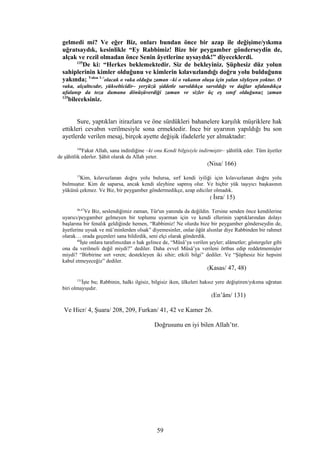 gelmedi mi? Ve eğer Biz, onları bundan önce bir azap ile değişime/yıkıma
uğratsaydık, kesinlikle “Ey Rabbimiz! Bize bir peygamber gönderseydin de,
alçak ve rezil olmadan önce Senin âyetlerine uysaydık!” diyeceklerdi.
135
De ki: “Herkes beklemektedir. Siz de bekleyiniz. Şüphesiz düz yolun
sahiplerinin kimler olduğunu ve kimlerin kılavuzlandığı doğru yolu bulduğunu
yakında; Vakıa 1-7
olacak o vaka olduğu zaman –ki o vakanın oluşu için yalan söyleyen yoktur. O
vaka, alçaltıcıdır, yükselticidir– yeryüzü şiddetle sarsıldıkça sarsıldığı ve dağlar ufalandıkça
ufalanıp da toza dumana dönüşüverdiği zaman ve sizler üç eş sınıf olduğunuz zaman
135
bileceksiniz.
Sure, yaptıkları itirazlara ve öne sürdükleri bahanelere karşılık müşriklere hak
ettikleri cevabın verilmesiyle sona ermektedir. İnce bir uyarının yapıldığı bu son
ayetlerde verilen mesaj, birçok ayette değişik ifadelerle yer almaktadır:
166
Fakat Allah, sana indirdiğine –ki onu Kendi bilgisiyle indirmiştir– şâhitlik eder. Tüm âyetler
de şâhitlik ederler. Şâhit olarak da Allah yeter.
(Nisa/ 166)
15
Kim, kılavuzlanan doğru yolu bulursa, sırf kendi iyiliği için kılavuzlanan doğru yolu
bulmuştur. Kim de saparsa, ancak kendi aleyhine sapmış olur. Ve hiçbir yük taşıyıcı başkasının
yükünü çekmez. Ve Biz, bir peygamber göndermedikçe, azap ediciler olmadık.
( İsra/ 15)
46,47
Ve Biz, seslendiğimiz zaman, Tûr'un yanında da değildin. Tersine senden önce kendilerine
uyarıcı/peygamber gelmeyen bir toplumu uyarman için ve kendi ellerinin yaptıklarından dolayı
başlarına bir fenalık geldiğinde hemen, “Rabbimiz! Ne olurdu bize bir peygamber gönderseydin de,
âyetlerine uysak ve mü’minlerden olsak” diyemesinler, onlar öğüt alsınlar diye Rabbinden bir rahmet
olarak… orada geçenleri sana bildirdik, seni elçi olarak gönderdik.
48
İşte onlara tarafımızdan o hak gelince de, “Mûsâ’ya verilen şeyler; alâmetler; göstergeler gibi
ona da verilmeli değil miydi?” dediler. Daha evvel Mûsâ’ya verileni örtbas edip reddetmemişler
miydi? “Birbirine sırt veren; destekleyen iki sihir; etkili bilgi” dediler. Ve “Şüphesiz biz hepsini
kabul etmeyeceğiz” dediler.
(Kasas/ 47, 48)
131
İşte bu; Rabbinin, halkı ilgisiz, bilgisiz iken, ülkeleri haksız yere değiştiren/yıkıma uğratan
biri olmayışıdır.
(En’âm/ 131)
Ve Hicr/ 4, Şuara/ 208, 209, Furkan/ 41, 42 ve Kamer 26.
Doğrusunu en iyi bilen Allah’tır.
59
 