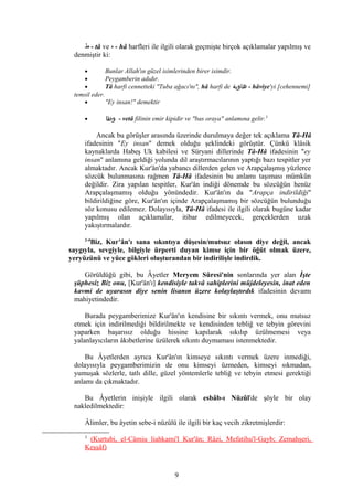 ‫ط‬ - tâ ve ‫ه‬ - hâ harfleri ile ilgili olarak geçmişte birçok açıklamalar yapılmış ve
denmiştir ki:
• Bunlar Allah'ın güzel isimlerinden birer isimdir.
• Peygamberin adıdır.
• Tâ harfi cennetteki "Tuba ağacı'nı", hâ harfi de ‫هاوية‬ - hâviye'yi [cehennemi]
temsil eder.
• "Ey insan!" demektir
• ‫وطا‬ - vetâ filinin emir kipidir ve "bas oraya" anlamına gelir.3
Ancak bu görüşler arasında üzerinde durulmaya değer tek açıklama Tâ-Hâ
ifadesinin "Ey insan" demek olduğu şeklindeki görüştür. Çünkü klâsik
kaynaklarda Habeş Uk kabilesi ve Süryani dillerinde Tâ-Hâ ifadesinin "ey
insan" anlamına geldiği yolunda dil araştırmacılarının yaptığı bazı tespitler yer
almaktadır. Ancak Kur'ân'da yabancı dillerden gelen ve Arapçalaşmış yüzlerce
sözcük bulunmasına rağmen Tâ-Hâ ifadesinin bu anlamı taşıması mümkün
değildir. Zira yapılan tespitler, Kur'ân indiği dönemde bu sözcüğün henüz
Arapçalaşmamış olduğu yönündedir. Kur'ân'ın da "Arapça indirildiği"
bildirildiğine göre, Kur'ân'ın içinde Arapçalaşmamış bir sözcüğün bulunduğu
söz konusu edilemez. Dolayısıyla, Tâ-Hâ ifadesi ile ilgili olarak bugüne kadar
yapılmış olan açıklamalar, itibar edilmeyecek, gerçeklerden uzak
yakıştırmalardır.
2-4
Biz, Kur’ân'ı sana sıkıntıya düşesin/mutsuz olasın diye değil, ancak
saygıyla, sevgiyle, bilgiyle ürperti duyan kimse için bir öğüt olmak üzere,
yeryüzünü ve yüce gökleri oluşturandan bir indirilişle indirdik.
Görüldüğü gibi, bu Âyetler Meryem Sûresi'nin sonlarında yer alan İşte
şüphesiz Biz onu, [Kur'ân'ı] kendisiyle takvâ sahiplerini müjdeleyesin, inat eden
kavmi de uyarasın diye senin lisanın üzere kolaylaştırdık ifadesinin devamı
mahiyetindedir.
Burada peygamberimize Kur'ân'ın kendisine bir sıkıntı vermek, onu mutsuz
etmek için indirilmediği bildirilmekte ve kendisinden tebliğ ve tebyin görevini
yaparken başarısız olduğu hissine kapılarak sıkılıp üzülmemesi veya
yalanlayıcıların âkıbetlerine üzülerek sıkıntı duymaması istenmektedir.
Bu Âyetlerden ayrıca Kur'ân'ın kimseye sıkıntı vermek üzere inmediği,
dolayısıyla peygamberimizin de onu kimseyi üzmeden, kimseyi sıkmadan,
yumuşak sözlerle, tatlı dille, güzel yöntemlerle tebliğ ve tebyin etmesi gerektiği
anlamı da çıkmaktadır.
Bu Âyetlerin inişiyle ilgili olarak esbâb-ı Nüzûl'de şöyle bir olay
nakledilmektedir:
Âlimler, bu âyetin sebe-i nüzûlü ile ilgili bir kaç vecih zikretmişlerdir:
3
(Kurtubi, el-Câmiu liahkami'l Kur'ân; Râzi, Mefatihu'l-Gayb; Zemahşeri,
Keşşâf)
9
 