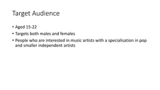 Target Audience
• Aged 15-22
• Targets both males and females
• People who are interested in music artists with a specialisation in pop
and smaller independent artists
 