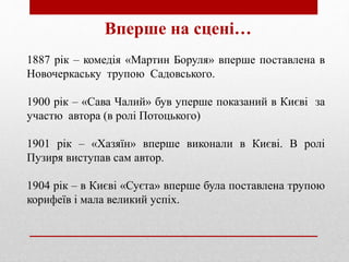 Вперше на сцені…
1887 рік – комедія «Мартин Боруля» вперше поставлена в
Новочеркаську трупою Садовського.
1900 рік – «Сава Чалий» був уперше показаний в Києві за
участю автора (в ролі Потоцького)
1901 рік – «Хазяїн» вперше виконали в Києві. В ролі
Пузиря виступав сам автор.
1904 рік – в Києві «Суєта» вперше була поставлена трупою
корифеїв і мала великий успіх.
 