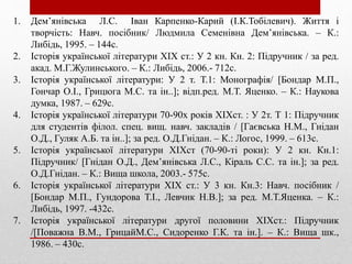 1. Дем’янівська Л.С. Іван Карпенко-Карий (І.К.Тобілевич). Життя і
творчість: Навч. посібник/ Людмила Семенівна Дем’янівська. – К.:
Либідь, 1995. – 144с.
2. Історія української літератури ХІХ ст.: У 2 кн. Кн. 2: Підручник / за ред.
акад. М.Г.Жулинського. – К.: Либідь, 2006.- 712с.
3. Історія української літератури: У 2 т. Т.1: Монографія/ [Бондар М.П.,
Гончар О.І., Грицюга М.С. та ін..]; відп.ред. М.Т. Яценко. – К.: Наукова
думка, 1987. – 629с.
4. Історія української літератури 70-90х років ХІХст. : У 2т. Т 1: Підручник
для студентів філол. спец. вищ. навч. закладів / [Гаєвська Н.М., Гнідан
О.Д., Гуляк А.Б. та ін..]; за ред. О.Д.Гнідан. – К.: Логос, 1999. – 613с.
5. Історія української літератури ХІХст (70-90-ті роки): У 2 кн. Кн.1:
Підручник/ [Гнідан О.Д., Дем’янівська Л.С., Кіраль С.С. та ін.]; за ред.
О.Д.Гнідан. – К.: Вища школа, 2003.- 575с.
6. Історія української літератури ХІХ ст.: У 3 кн. Кн.3: Навч. посібник /
[Бондар М.П., Гундорова Т.І., Левчик Н.В.]; за ред. М.Т.Яценка. – К.:
Либідь, 1997. -432с.
7. Історія української літератури другої половини ХІХст.: Підручник
/[Поважна В.М., ГрицайМ.С., Сидоренко Г.К. та ін.]. – К.: Вища шк.,
1986. – 430с.
 