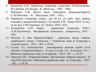 8. Кононенко П.П. Українська література: підручник/ П.П.Кононенко,
М.І.Дубина, І.О.Ладоня.- К.: Вища шк.., 1993. – 488с.
9. Тобілевич С.В. Життя Івана Тобілевича (Карпенка-Карого)
/С.В.Тобілевич. – К. : Мистецтво, 1945. – 281с.
10. Українська література: підруч. для 10 кл. з/о навч. закл. (рівень
стандарту, академічний рівень) / [Семенюк Г.Ф., Ткачук М.П. та ін.];
за заг. ред. Г.Ф.Семенюка.- К.: Освіта, 2010.- 352с.
11. Халімончук А.М. Нарис української літератури ХІХст.
/А.М.Халімончук. –Видавництво львівського університету, 1958. –
148с.
12. Ніколюк Л. Іван Карпенко-Карий – драматург, актор, творець
українського театру./ Л.Ніколюк // Українська мова й література в
сучасній школі. – 2013. - №5.- с.29-36.
13. Ступак Т.А. Психологічне вмотивування вчинків героїв п'єси
«Хазяїн» І.Карпенка-Карого 10 клас/ Ступак Т.А., Алісімчик Т.О. //
Вивчаємо українську мову та літературу. – 2013.- №1 – с. 20-23.
14. Лапузіна О.В. І.Карпенко-Карий. Трагікомедія «Мартин Боруля». 10
клас/О.В.Лапузіна // Вивчаємо українську мову та літературу. – 2012.
- №2. – с.14-16.
 