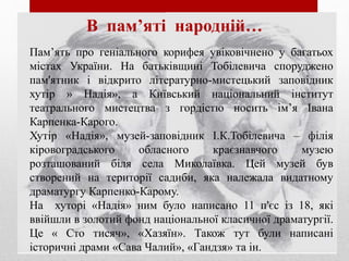 Пам’ять про геніального корифея увіковічнено у багатьох
містах України. На батьківщині Тобілевича споруджено
пам'ятник і відкрито літературно-мистецький заповідник
хутір » Надія», а Київський національний інститут
театрального мистецтва з гордістю носить ім’я Івана
Карпенка-Карого.
Хутір «Надія», музей-заповідник І.К.Тобілевича – філія
кіровоградського обласного краєзнавчого музею
розташований біля села Миколаївка. Цей музей був
створений на території садиби, яка належала видатному
драматургу Карпенко-Карому.
На хуторі «Надія» ним було написано 11 п'єс із 18, які
ввійшли в золотий фонд національної класичної драматургії.
Це « Сто тисяч», «Хазяїн». Також тут були написані
історичні драми «Сава Чалий», «Гандзя» та ін.
В пам’яті народній…
 