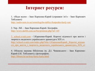 Інтернет ресурси:
1. «Надо всем» - Іван Карпенко-Карий (справжнє ім’я – Іван Карпович
Тобілевич)
http://nadovsem.in.ua/xronologchn-tablicz/karpenko-karij-van/
2. Укр. Ліб. – Іван Карпенко-Карий. Біографія.
http://www.ukrlib.com.ua/bio/printout.php?id=145
3. school.xvatit.com - І.Карпенко-Карий. Короткі відомості про життя і
творчість видатного українського драматурга ХІХ ст.
http://school.xvatit.com/index.php?title=І.КарпенкоКарий._Короткі_відомо
сті_про_життя_і_творчість_видатного_українського_драматурга_ХІХ_ст
4. Обласна наукова бібліотека ім. Д.І. Чижевського - Іван Карпенко-
Карий (І.К. Тобілевич) у фотографіях.
http://library.kr.ua/kray/kariy/kariy.html
 