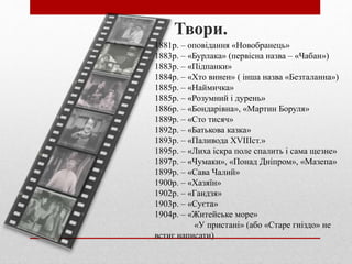 1881р. – оповідання «Новобранець»
1883р. – «Бурлака» (первісна назва – «Чабан»)
1883р. – «Підпанки»
1884р. – «Хто винен» ( інша назва «Безталанна»)
1885р. – «Наймичка»
1885р. – «Розумний і дурень»
1886р. – «Бондарівна», «Мартин Боруля»
1889р. – «Сто тисяч»
1892р. – «Батькова казка»
1893р. – «Паливода ХVІІІст.»
1895р. – «Лиха іскра поле спалить і сама щезне»
1897р. – «Чумаки», «Понад Дніпром», «Мазепа»
1899р. – «Сава Чалий»
1900р. – «Хазяїн»
1902р. – «Гандзя»
1903р. – «Суєта»
1904р. – «Житейське море»
«У пристані» (або «Старе гніздо» не
встиг написати)
Твори.
 