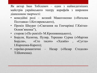 Як актор Іван Тобілевич – один з найвидатніших
майстрів українського театру корифеїв з широким
діапазоном творчості:
• комедійні ролі – возний Макогоненко («Наталка
Полтавка» І.Котляревського),
• Прокіп Шкурат («Сватання на Гончарівці Г.Квітки-
Основ’яненка”),
• сторож («По ревізії» М.Кропивницького),
• Боруля, Калитка, Пузир, Терешко Сурма («Мартин
Боруля», «Сто тисяч» «Хазяїн» , «Суєта»
І.Карпенка-Карого);
• героїко-романтичні – Назар («Назар Стодоля»
Т.Шевченка).
 
