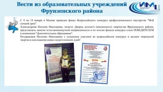 3
С 8 по 14 января в Москве проведен финал Всероссийского конкурса профессионального мастерства "Мой
лучший урок".
Александрова Наталия Николаевна, педагог Дворца детского (юношеского) творчества Фрунзенского района,
представляла занятие естественнонаучной направленности и по итогам финала конкурса стала ПОБЕДИТЕЛЕМ
в номинации "Дополнительное образование".
Поздравляем Наталию Николаевну с успешным участием во всероссийском конкурсе и желаем творческой
энергии и воплощения новых педагогических идей!
 