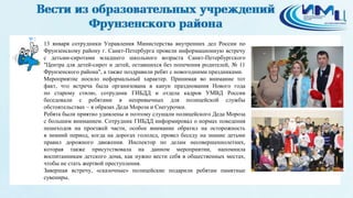 3
13 января сотрудники Управления Министерства внутренних дел России по
Фрунзенскому району г. Санкт-Петербурга провели информационную встречу
с детьми-сиротами младшего школьного возраста Санкт-Петербургского
"Центра для детей-сирот и детей, оставшихся без попечения родителей, № 11
Фрунзенского района", а также поздравили ребят с новогодними праздниками.
Мероприятие носило неформальный характер. Принимая во внимание тот
факт, что встреча была организована в канун празднования Нового года
по старому стилю, сотрудник ГИБДД и отдела кадров УМВД России
беседовали с ребятами в непривычных для полицейской службы
обстоятельствах – в образах Деда Мороза и Снегурочки.
Ребята были приятно удивлены и поэтому слушали полицейского Деда Мороза
с большим вниманием. Сотрудник ГИБДД информировал о нормах поведения
пешеходов на проезжей части, особое внимание обратил на осторожность
в зимний период, когда на дорогах гололед, провел беседу на знание детьми
правил дорожного движения. Инспектор по делам несовершеннолетних,
которая также присутствовала на данном мероприятии, напомнила
воспитанникам детского дома, как нужно вести себя в общественных местах,
чтобы не стать жертвой преступления.
Завершая встречу, «сказочные» полицейские подарили ребятам памятные
сувениры.
 