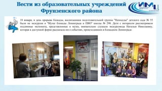 4
18 января, в день прорыва блокады, воспитанники подготовительной группы "Непоседы" детского сада № 55
были на экскурсии в "Музее блокады Ленинграда и ПВО" школы № 298. Дети с интересом рассматривали
подлинные экспонаты, представленные в музее, внимательно слушали экскурсовода Наталью Николаевну,
которая в доступной форме рассказала им о событиях, происходивших в блокадном Ленинграде.
 