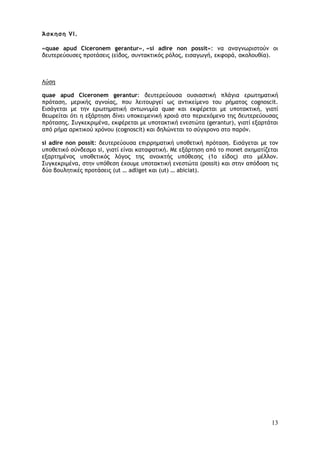 13
Άσκηση VI.
«quae apud Ciceronem gerantur», «si adire non possit»: να αναγνωριστούν οι
δευτερεύουσες προτάσεις (είδος, συντακτικός ρόλος, εισαγωγή, εκφορά, ακολουθία).
Λύση
quae apud Ciceronem gerantur: δευτερεύουσα ουσιαστική πλάγια ερωτηματική
πρόταση, μερικής αγνοίας, που λειτουργεί ως αντικείμενο του ρήματος cognoscit.
Εισάγεται με την ερωτηματική αντωνυμία quae και εκφέρεται με υποτακτική, γιατί
θεωρείται ότι η εξάρτηση δίνει υποκειμενική χροιά στο περιεχόμενο της δευτερεύουσας
πρότασης. Συγκεκριμένα, εκφέρεται με υποτακτική ενεστώτα (gerantur), γιατί εξαρτάται
από ρήμα αρκτικού χρόνου (cognoscit) και δηλώνεται το σύγχρονο στο παρόν.
si adire non possit: δευτερεύουσα επιρρηματική υποθετική πρόταση. Εισάγεται με τον
υποθετικό σύνδεσμο si, γιατί είναι καταφατική. Με εξάρτηση από το monet σχηματίζεται
εξαρτημένος υποθετικός λόγος της ανοικτής υπόθεσης (1ο είδος) στο μέλλον.
Συγκεκριμένα, στην υπόθεση έχουμε υποτακτική ενεστώτα (possit) και στην απόδοση τις
δύο βουλητικές προτάσεις (ut … adliget και (ut) … abiciat).
 