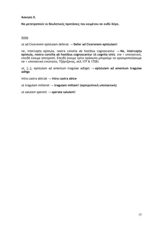 15
Άσκηση II.
Να μετατραπούν οι βουλητικές προτάσεις του κειμένου σε ευθύ λόγο.
Λύση
ut ad Ciceronem epistulam deferat → Defer ad Ciceronem epistulam!
ne, intercepta epistula, nostra consilia ab hostibus cognoscantur → Ne, intercepta
epistula, nostra consilia ab hostibus cognoscantur (ή cognita sint). (ne + υποτακτική,
επειδή έχουμε αποτροπή. Επειδή έχουμε τρίτο πρόσωπο μπορούμε να χρησιμοποιήσουμε
ne + υποτακτική ενεστώτα, Τζάρτζανος, σελ.177 & 172β)
ut, […], epistulam ad amentum tragulae adliget → epistulam ad amentum tragulae
adliga
intra castra abiciat → intra castra abice
ut tragulam mitteret → tragulam mittam! (προτρεπτική υποτακτική)
ut salutem sperent → sperate salutem!
 