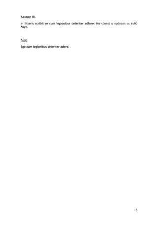 16
Άσκηση III.
In litteris scribit se cum legionibus celeriter adfore: Να τραπεί η πρόταση σε ευθύ
λόγο.
Λύση
Ego cum legionibus celeriter adero.
 