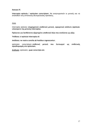 17
Άσκηση IV.
intercepta epistula / epistulam conscriptam: Να αναγνωριστούν οι μετοχές και να
αναλυθούν στις αντίστοιχες δευτερεύουσες προτάσεις.
Λύση
intercepta epistula: επιρρηματική υποθετική μετοχή, αφαιρετική απόλυτη (epistula:
υποκείμενο της μετοχής intercepta).
Πρόκειται για λανθάνοντα εξαρτημένο υποθετικό λόγο που αναλύεται ως εξής:
Υπόθεση: si epistula intercepta sit
Απόδοση: ne nostra consilia ab hostibus cognoscantur.
epistulam conscriptam: επιθετική μετοχή που λειτουργεί ως επιθετικός
προσδιορισμός στο epistulam.
Ανάλυση: epistulam, quae conscripta est.
 
