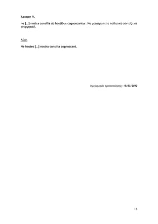 18
Άσκηση V.
ne […] nostra consilia ab hostibus cognoscantur: Να μετατραπεί η παθητική σύνταξη σε
ενεργητική.
Λύση
Ne hostes […] nostra consilia cognoscant.
Ημερομηνία τροποποίησης: 15/03/2012
 