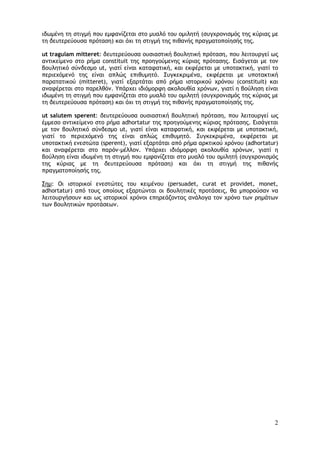 2
ιδωμένη τη στιγμή που εμφανίζεται στο μυαλό του ομιλητή (συγχρονισμός της κύριας με
τη δευτερεύουσα πρόταση) και όχι τη στιγμή της πιθανής πραγματοποίησής της.
ut tragulam mitteret: δευτερεύουσα ουσιαστική βουλητική πρόταση, που λειτουργεί ως
αντικείμενο στο ρήμα constituit της προηγούμενης κύριας πρότασης. Εισάγεται με τον
βουλητικό σύνδεσμο ut, γιατί είναι καταφατική, και εκφέρεται με υποτακτική, γιατί το
περιεχόμενό της είναι απλώς επιθυμητό. Συγκεκριμένα, εκφέρεται με υποτακτική
παρατατικού (mitteret), γιατί εξαρτάται από ρήμα ιστορικού χρόνου (constituit) και
αναφέρεται στο παρελθόν. Υπάρχει ιδιόμορφη ακολουθία χρόνων, γιατί η βούληση είναι
ιδωμένη τη στιγμή που εμφανίζεται στο μυαλό του ομιλητή (συγχρονισμός της κύριας με
τη δευτερεύουσα πρόταση) και όχι τη στιγμή της πιθανής πραγματοποίησής της.
ut salutem sperent: δευτερεύουσα ουσιαστική βουλητική πρόταση, που λειτουργεί ως
έμμεσο αντικείμενο στο ρήμα adhortatur της προηγούμενης κύριας πρότασης. Εισάγεται
με τον βουλητικό σύνδεσμο ut, γιατί είναι καταφατική, και εκφέρεται με υποτακτική,
γιατί το περιεχόμενό της είναι απλώς επιθυμητό. Συγκεκριμένα, εκφέρεται με
υποτακτική ενεστώτα (sperent), γιατί εξαρτάται από ρήμα αρκτικού χρόνου (adhortatur)
και αναφέρεται στο παρόν-μέλλον. Υπάρχει ιδιόμορφη ακολουθία χρόνων, γιατί η
βούληση είναι ιδωμένη τη στιγμή που εμφανίζεται στο μυαλό του ομιλητή (συγχρονισμός
της κύριας με τη δευτερεύουσα πρόταση) και όχι τη στιγμή της πιθανής
πραγματοποίησής της.
Σημ: Οι ιστορικοί ενεστώτες του κειμένου (persuadet, curat et providet, monet,
adhortatur) από τους οποίους εξαρτώνται οι βουλητικές προτάσεις, θα μπορούσαν να
λειτουργήσουν και ως ιστορικοί χρόνοι επηρεάζοντας ανάλογα τον χρόνο των ρημάτων
των βουλητικών προτάσεων.
 