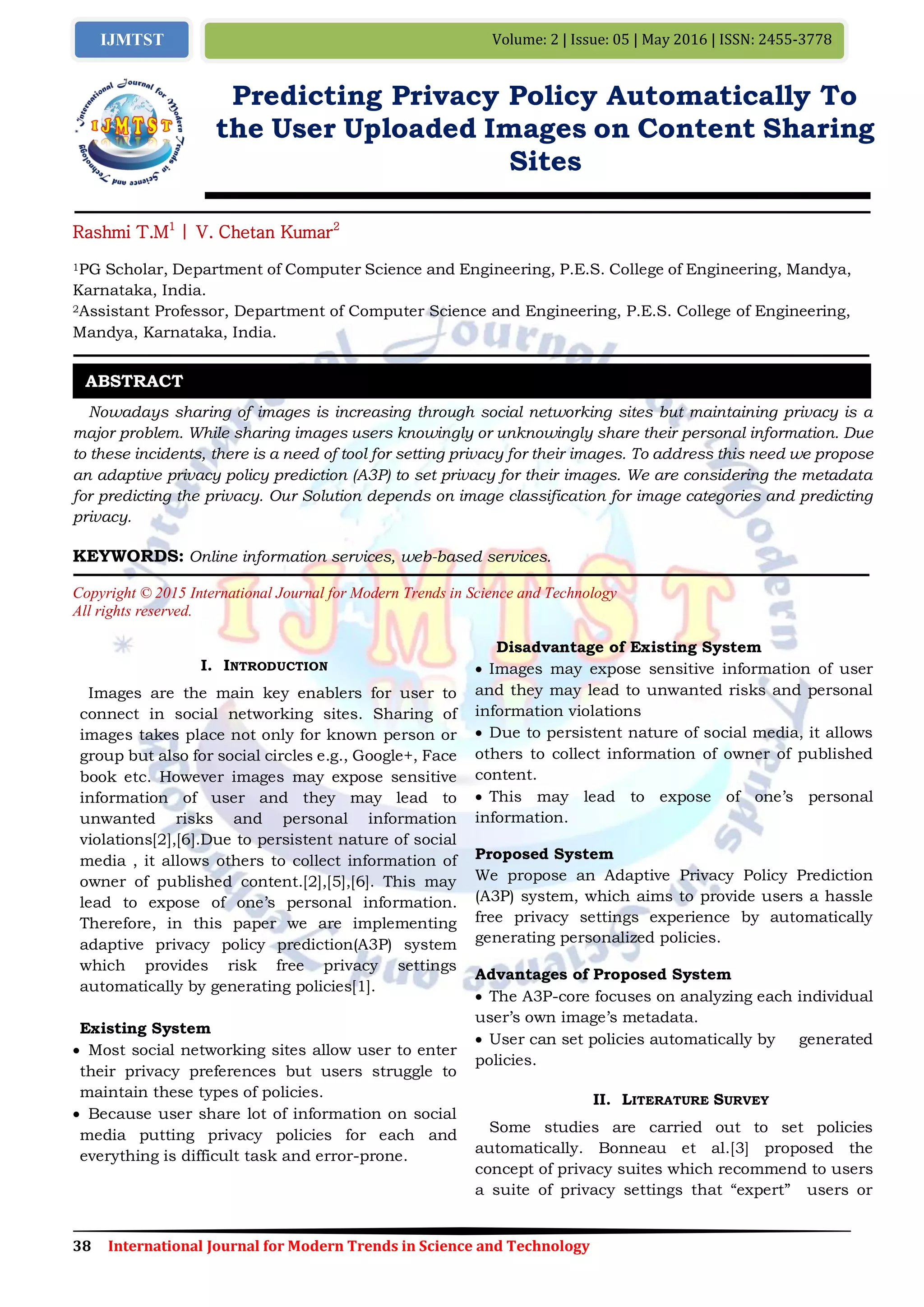 38 International Journal for Modern Trends in Science and Technology
Volume: 2 | Issue: 05 | May 2016 | ISSN: 2455-3778IJMTST
Predicting Privacy Policy Automatically To
the User Uploaded Images on Content Sharing
Sites
Rashmi T.M1
| V. Chetan Kumar2
1PG Scholar, Department of Computer Science and Engineering, P.E.S. College of Engineering, Mandya,
Karnataka, India.
2Assistant Professor, Department of Computer Science and Engineering, P.E.S. College of Engineering,
Mandya, Karnataka, India.
Nowadays sharing of images is increasing through social networking sites but maintaining privacy is a
major problem. While sharing images users knowingly or unknowingly share their personal information. Due
to these incidents, there is a need of tool for setting privacy for their images. To address this need we propose
an adaptive privacy policy prediction (A3P) to set privacy for their images. We are considering the metadata
for predicting the privacy. Our Solution depends on image classification for image categories and predicting
privacy.
KEYWORDS: Online information services, web-based services.
Copyright © 2015 International Journal for Modern Trends in Science and Technology
All rights reserved.
I. INTRODUCTION
Images are the main key enablers for user to
connect in social networking sites. Sharing of
images takes place not only for known person or
group but also for social circles e.g., Google+, Face
book etc. However images may expose sensitive
information of user and they may lead to
unwanted risks and personal information
violations[2],[6].Due to persistent nature of social
media , it allows others to collect information of
owner of published content.[2],[5],[6]. This may
lead to expose of one’s personal information.
Therefore, in this paper we are implementing
adaptive privacy policy prediction(A3P) system
which provides risk free privacy settings
automatically by generating policies[1].
Existing System
 Most social networking sites allow user to enter
their privacy preferences but users struggle to
maintain these types of policies.
 Because user share lot of information on social
media putting privacy policies for each and
everything is difficult task and error-prone.
Disadvantage of Existing System
 Images may expose sensitive information of user
and they may lead to unwanted risks and personal
information violations
 Due to persistent nature of social media, it allows
others to collect information of owner of published
content.
 This may lead to expose of one’s personal
information.
Proposed System
We propose an Adaptive Privacy Policy Prediction
(A3P) system, which aims to provide users a hassle
free privacy settings experience by automatically
generating personalized policies.
Advantages of Proposed System
 The A3P-core focuses on analyzing each individual
user’s own image’s metadata.
 User can set policies automatically by generated
policies.
II. LITERATURE SURVEY
Some studies are carried out to set policies
automatically. Bonneau et al.[3] proposed the
concept of privacy suites which recommend to users
a suite of privacy settings that “expert” users or
ABSTRACT
 