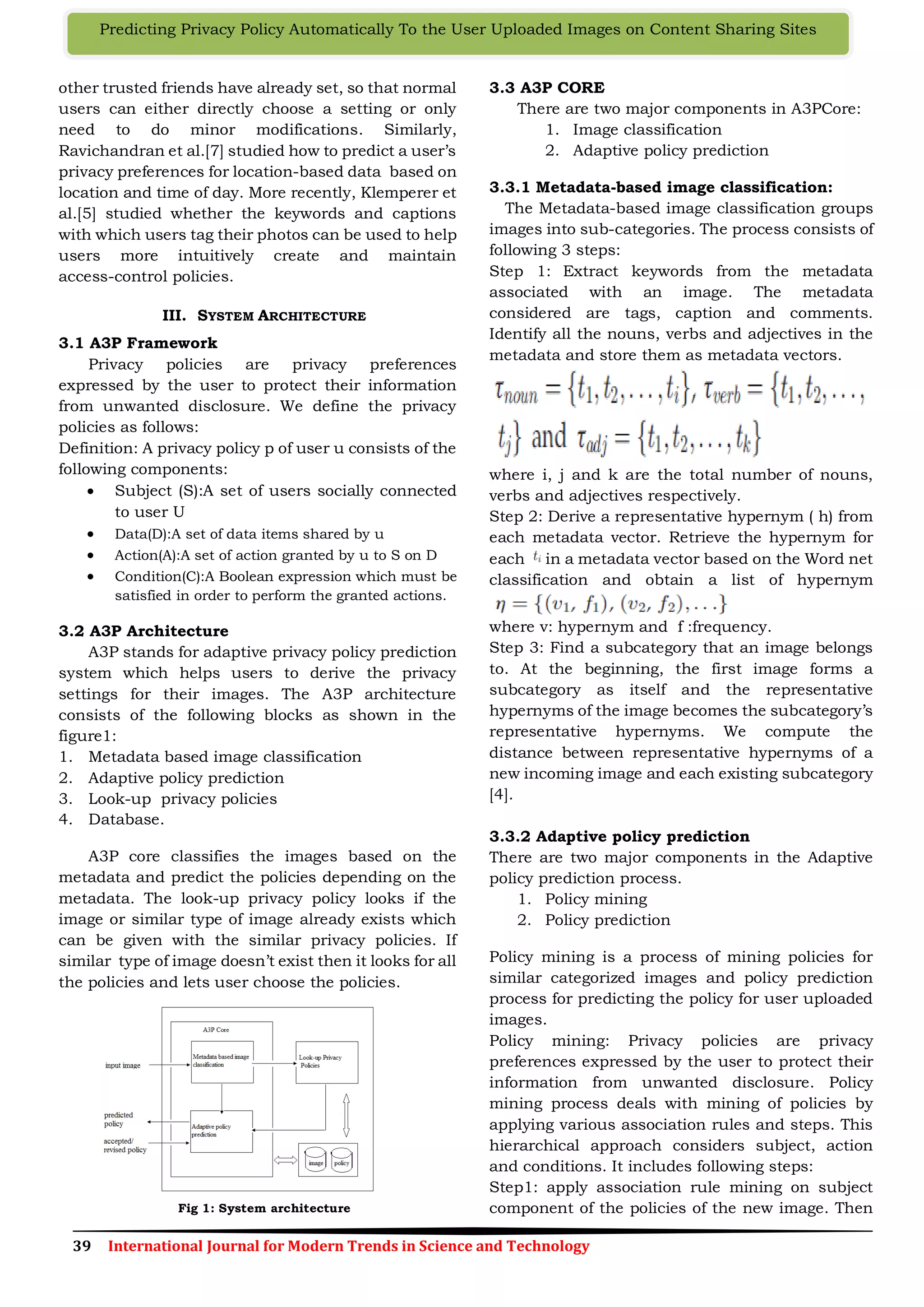 39 International Journal for Modern Trends in Science and Technology
Predicting Privacy Policy Automatically To the User Uploaded Images on Content Sharing Sites
other trusted friends have already set, so that normal
users can either directly choose a setting or only
need to do minor modifications. Similarly,
Ravichandran et al.[7] studied how to predict a user’s
privacy preferences for location-based data based on
location and time of day. More recently, Klemperer et
al.[5] studied whether the keywords and captions
with which users tag their photos can be used to help
users more intuitively create and maintain
access-control policies.
III. SYSTEM ARCHITECTURE
3.1 A3P Framework
Privacy policies are privacy preferences
expressed by the user to protect their information
from unwanted disclosure. We define the privacy
policies as follows:
Definition: A privacy policy p of user u consists of the
following components:
 Subject (S):A set of users socially connected
to user U
 Data(D):A set of data items shared by u
 Action(A):A set of action granted by u to S on D
 Condition(C):A Boolean expression which must be
satisfied in order to perform the granted actions.
3.2 A3P Architecture
A3P stands for adaptive privacy policy prediction
system which helps users to derive the privacy
settings for their images. The A3P architecture
consists of the following blocks as shown in the
figure1:
1. Metadata based image classification
2. Adaptive policy prediction
3. Look-up privacy policies
4. Database.
A3P core classifies the images based on the
metadata and predict the policies depending on the
metadata. The look-up privacy policy looks if the
image or similar type of image already exists which
can be given with the similar privacy policies. If
similar type of image doesn’t exist then it looks for all
the policies and lets user choose the policies.
Fig 1: System architecture
3.3 A3P CORE
There are two major components in A3PCore:
1. Image classification
2. Adaptive policy prediction
3.3.1 Metadata-based image classification:
The Metadata-based image classification groups
images into sub-categories. The process consists of
following 3 steps:
Step 1: Extract keywords from the metadata
associated with an image. The metadata
considered are tags, caption and comments.
Identify all the nouns, verbs and adjectives in the
metadata and store them as metadata vectors.
where i, j and k are the total number of nouns,
verbs and adjectives respectively.
Step 2: Derive a representative hypernym ( h) from
each metadata vector. Retrieve the hypernym for
each in a metadata vector based on the Word net
classification and obtain a list of hypernym
where v: hypernym and f :frequency.
Step 3: Find a subcategory that an image belongs
to. At the beginning, the first image forms a
subcategory as itself and the representative
hypernyms of the image becomes the subcategory’s
representative hypernyms. We compute the
distance between representative hypernyms of a
new incoming image and each existing subcategory
[4].
3.3.2 Adaptive policy prediction
There are two major components in the Adaptive
policy prediction process.
1. Policy mining
2. Policy prediction
Policy mining is a process of mining policies for
similar categorized images and policy prediction
process for predicting the policy for user uploaded
images.
Policy mining: Privacy policies are privacy
preferences expressed by the user to protect their
information from unwanted disclosure. Policy
mining process deals with mining of policies by
applying various association rules and steps. This
hierarchical approach considers subject, action
and conditions. It includes following steps:
Step1: apply association rule mining on subject
component of the policies of the new image. Then
 