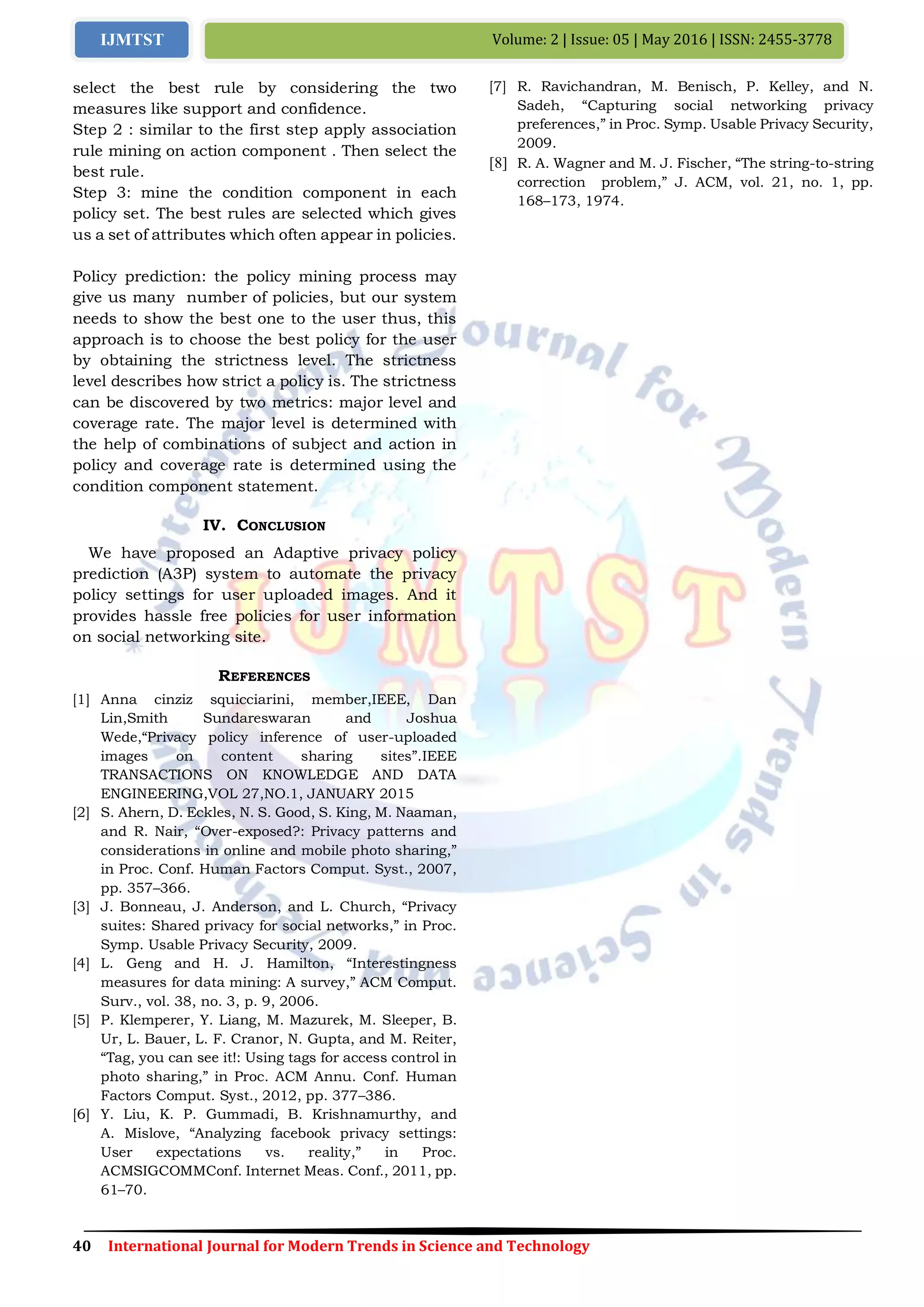 40 International Journal for Modern Trends in Science and Technology
Volume: 2 | Issue: 05 | May 2016 | ISSN: 2455-3778IJMTST
select the best rule by considering the two
measures like support and confidence.
Step 2 : similar to the first step apply association
rule mining on action component . Then select the
best rule.
Step 3: mine the condition component in each
policy set. The best rules are selected which gives
us a set of attributes which often appear in policies.
Policy prediction: the policy mining process may
give us many number of policies, but our system
needs to show the best one to the user thus, this
approach is to choose the best policy for the user
by obtaining the strictness level. The strictness
level describes how strict a policy is. The strictness
can be discovered by two metrics: major level and
coverage rate. The major level is determined with
the help of combinations of subject and action in
policy and coverage rate is determined using the
condition component statement.
IV. CONCLUSION
We have proposed an Adaptive privacy policy
prediction (A3P) system to automate the privacy
policy settings for user uploaded images. And it
provides hassle free policies for user information
on social networking site.
REFERENCES
[1] Anna cinziz squicciarini, member,IEEE, Dan
Lin,Smith Sundareswaran and Joshua
Wede,“Privacy policy inference of user-uploaded
images on content sharing sites”.IEEE
TRANSACTIONS ON KNOWLEDGE AND DATA
ENGINEERING,VOL 27,NO.1, JANUARY 2015
[2] S. Ahern, D. Eckles, N. S. Good, S. King, M. Naaman,
and R. Nair, “Over-exposed?: Privacy patterns and
considerations in online and mobile photo sharing,”
in Proc. Conf. Human Factors Comput. Syst., 2007,
pp. 357–366.
[3] J. Bonneau, J. Anderson, and L. Church, “Privacy
suites: Shared privacy for social networks,” in Proc.
Symp. Usable Privacy Security, 2009.
[4] L. Geng and H. J. Hamilton, “Interestingness
measures for data mining: A survey,” ACM Comput.
Surv., vol. 38, no. 3, p. 9, 2006.
[5] P. Klemperer, Y. Liang, M. Mazurek, M. Sleeper, B.
Ur, L. Bauer, L. F. Cranor, N. Gupta, and M. Reiter,
“Tag, you can see it!: Using tags for access control in
photo sharing,” in Proc. ACM Annu. Conf. Human
Factors Comput. Syst., 2012, pp. 377–386.
[6] Y. Liu, K. P. Gummadi, B. Krishnamurthy, and
A. Mislove, “Analyzing facebook privacy settings:
User expectations vs. reality,” in Proc.
ACMSIGCOMMConf. Internet Meas. Conf., 2011, pp.
61–70.
[7] R. Ravichandran, M. Benisch, P. Kelley, and N.
Sadeh, “Capturing social networking privacy
preferences,” in Proc. Symp. Usable Privacy Security,
2009.
[8] R. A. Wagner and M. J. Fischer, “The string-to-string
correction problem,” J. ACM, vol. 21, no. 1, pp.
168–173, 1974.
 