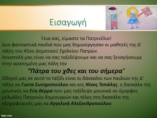 Εισαγωγή
Γεια σας, είμαστε τα Πατρινέλια!
Δυο φανταστικά παιδιά που μας δημιούργησαν οι μαθητές της Δ'
τάξης του 45ου Δημοτικού Σχολείου Πατρών.
Αποστολή μας είναι να σας ταξιδέψουμε και να σας ξεναγήσουμε
στην αγαπημένη μας πόλη την
“Πάτρα του χθες και του σήμερα”
Οδηγοί μας σε αυτό το ταξίδι είναι οι δάσκαλοι των παιδιών της Δ'
τάξης κα Γιώτα Σωτηροπούλου και κος Νίκος Τοπάλης, η δασκάλα της
μουσικής κα Εύη Βέρρα που μας ταξίδεψε μουσικά σε όμορφες
μελωδίες Πατρινών δημιουργών και τέλος στη δασκάλα της
πληροφορικής μας κα Αγγελική Αλεξανδροπούλου.
 