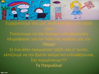 Ευχαριστούμε που μας ακολουθήσατε στο ταξίδι
μας!
Πιστεύουμε να σας δώσαμε ενδιαφέρουσες
πληροφορίες για την πόλη της καρδιάς μας την
Πάτρα!
Σε ένα άλλο πραγματικό ταξίδι σας σ' αυτήν,
ελπίζουμε να την βρείτε ακόμα πιο ενδιαφέρουσα.
Σας περιμένουμε!!!!
Τα Πατρινέλια!
 