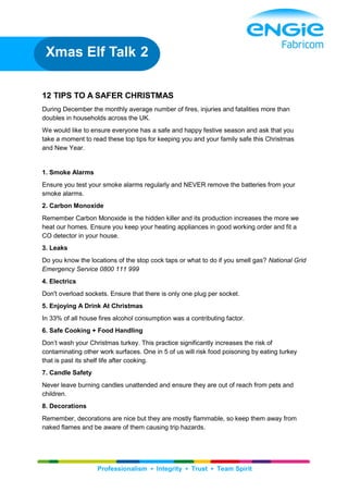 Professionalism ▪ Integrity ▪ Trust ▪ Team Spirit
12 TIPS TO A SAFER CHRISTMAS
During December the monthly average number of fires, injuries and fatalities more than
doubles in households across the UK.
We would like to ensure everyone has a safe and happy festive season and ask that you
take a moment to read these top tips for keeping you and your family safe this Christmas
and New Year.
1. Smoke Alarms
Ensure you test your smoke alarms regularly and NEVER remove the batteries from your
smoke alarms.
2. Carbon Monoxide
Remember Carbon Monoxide is the hidden killer and its production increases the more we
heat our homes. Ensure you keep your heating appliances in good working order and fit a
CO detector in your house.
3. Leaks
Do you know the locations of the stop cock taps or what to do if you smell gas? National Grid
Emergency Service 0800 111 999
4. Electrics
Don't overload sockets. Ensure that there is only one plug per socket.
5. Enjoying A Drink At Christmas
In 33% of all house fires alcohol consumption was a contributing factor.
6. Safe Cooking + Food Handling
Don’t wash your Christmas turkey. This practice significantly increases the risk of
contaminating other work surfaces. One in 5 of us will risk food poisoning by eating turkey
that is past its shelf life after cooking.
7. Candle Safety
Never leave burning candles unattended and ensure they are out of reach from pets and
children.
8. Decorations
Remember, decorations are nice but they are mostly flammable, so keep them away from
naked flames and be aware of them causing trip hazards.
Xmas Elf Talk 2
 