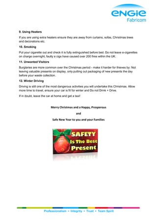 Professionalism ▪ Integrity ▪ Trust ▪ Team Spirit
9. Using Heaters
If you are using extra heaters ensure they are away from curtains, sofas, Christmas trees
and decorations etc.
10. Smoking
Put your cigarette out and check it is fully extinguished before bed. Do not leave e-cigarettes
on charge overnight, faulty e cigs have caused over 200 fires within the UK.
11. Unwanted Visitors
Burglaries are more common over the Christmas period - make it harder for thieves by: Not
leaving valuable presents on display, only putting out packaging of new presents the day
before your waste collection.
12. Winter Driving
Driving is still one of the most dangerous activities you will undertake this Christmas. Allow
more time to travel, ensure your car is fit for winter and Do not Drink + Drive.
If in doubt, leave the car at home and get a taxi!
Merry Christmas and a Happy, Prosperous
and
Safe New Year to you and your Families
 