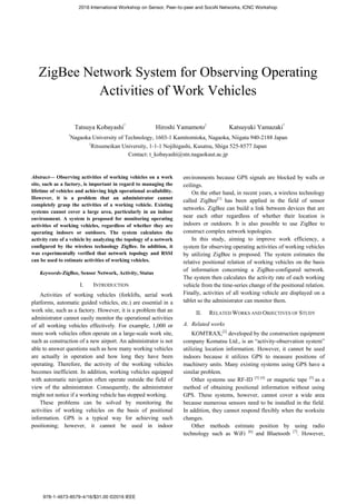 ZigBee Network System for Observing Operating
Activities of Work Vehicles
Tatsuya Kobayashi
†
Hiroshi Yamamoto
‡
Katsuyuki Yamazaki
†
†
Nagaoka University of Technology, 1603-1 Kamitomioka, Nagaoka, Niigata 940-2188 Japan
‡
Ritsumeikan University, 1-1-1 Nojihigashi, Kusatsu, Shiga 525-8577 Japan
Contact: t_kobayashi@stn.nagaokaut.ac.jp
Abstract— Observing activities of working vehicles on a work
site, such as a factory, is important in regard to managing the
lifetime of vehicles and achieving high operational availability.
However, it is a problem that an administrator cannot
completely grasp the activities of a working vehicle. Existing
systems cannot cover a large area, particularly in an indoor
environment. A system is proposed for monitoring operating
activities of working vehicles, regardless of whether they are
operating indoors or outdoors. The system calculates the
activity rate of a vehicle by analyzing the topology of a network
configured by the wireless technology ZigBee. In addition, it
was experimentally verified that network topology and RSSI
can be used to estimate activities of working vehicles.
Keywords-ZigBee, Sensor Network, Activity, Status
I. INTRODUCTION
Activities of working vehicles (forklifts, aerial work
platforms, automatic guided vehicles, etc.) are essential in a
work site, such as a factory. However, it is a problem that an
administrator cannot easily monitor the operational activities
of all working vehicles effectively. For example, 1,000 or
more work vehicles often operate on a large-scale work site,
such as construction of a new airport. An administrator is not
able to answer questions such as how many working vehicles
are actually in operation and how long they have been
operating. Therefore, the activity of the working vehicles
becomes inefficient. In addition, working vehicles equipped
with automatic navigation often operate outside the field of
view of the administrator. Consequently, the administrator
might not notice if a working vehicle has stopped working.
These problems can be solved by monitoring the
activities of working vehicles on the basis of positional
information. GPS is a typical way for achieving such
positioning; however, it cannot be used in indoor
environments because GPS signals are blocked by walls or
ceilings.
On the other hand, in recent years, a wireless technology
called ZigBee[1]
has been applied in the field of sensor
networks. ZigBee can build a link between devices that are
near each other regardless of whether their location is
indoors or outdoors. It is also possible to use ZigBee to
construct complex network topologies.
In this study, aiming to improve work efficiency, a
system for observing operating activities of working vehicles
by utilizing ZigBee is proposed. The system estimates the
relative positional relation of working vehicles on the basis
of information concerning a ZigBee-configured network.
The system then calculates the activity rate of each working
vehicle from the time-series change of the positional relation.
Finally, activities of all working vehicle are displayed on a
tablet so the administrator can monitor them.
II. RELATED WORKS AND OBJECTIVES OF STUDY
A. Related works
KOMTRAX,[2]
developed by the construction equipment
company Komatsu Ltd., is an “activity-observation system”
utilizing location information. However, it cannot be used
indoors because it utilizes GPS to measure positions of
machinery units. Many existing systems using GPS have a
similar problem.
Other systems use RF-ID [3] [4]
or magnetic tape [5]
as a
method of obtaining positional information without using
GPS. These systems, however, cannot cover a wide area
because numerous sensors need to be installed in the field.
In addition, they cannot respond flexibly when the worksite
changes.
Other methods estimate position by using radio
technology such as WiFi [6]
and Bluetooth [7]
. However,
2016 International Workshop on Sensor, Peer-to-peer and SociAl Networks, ICNC Workshop
978-1-4673-8579-4/16/$31.00 ©2016 IEEE
 
